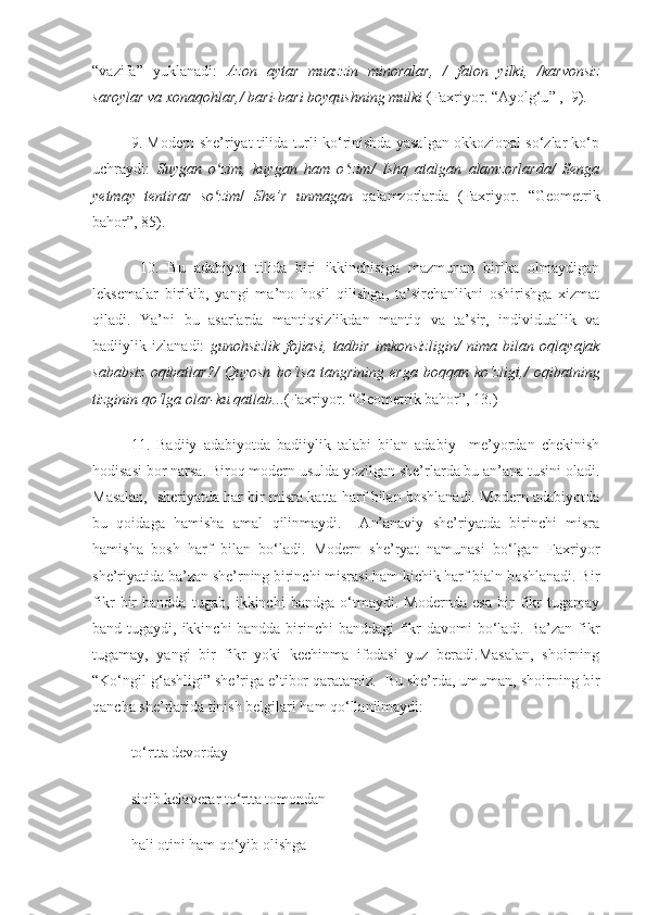 “vazifa”   yuklanadi:   Azon   aytar   muazzin   minoralar,   /   falon   yilki,   /karvonsiz
saroylar va xonaqohlar,/ bari-bari boyqushning mulki  ( Faxriyor. “ Ayolg‘u ”   ,  9 ) .  
9. Modern she’riyat tilida turli ko‘rinishda yasalgan okkozional so‘zlar ko‘p
uchraydi:   Suygan   o zim,   kuygan   ham   o zim/   Ishq   atalgan   alamzorlarda/   Sengaʻ ʻ
yetmay   tentirar   so zim
ʻ /   She’r   unmagan   qalamzorlarda   (Faxriyor.   “Geometrik
bahor”, 85).
  10.   Bu   adabiyot   tilida   biri   ikkinchisiga   mazmunan   birika   olmaydigan
leksemalar   birikib,   yangi   ma’no   hosil   qilishga,   ta’sirchanlikni   oshirishga   xizmat
qiladi.   Ya’ni   bu   asarlarda   mantiqsizlikdan   mantiq   va   ta’sir,   individuallik   va
badiiylik   izlanadi:   gunohsizlik   fojiasi,   tadbir   imkonsizligin /   nima   bilan   oqlayajak
sababsiz   oqibatlar? /   Quyosh   bo‘lsa   tangrining   erga   boqqan   ko‘zligi, /   oqibatning
tizginin qo‘lga olar-ku qatlab.. .( Faxriyor. “ Geometrik bahor ”,  13.)
11.   Badiiy   adabiyotda   badiiylik   talabi   bilan   adabiy     me’yordan   chekinish
hodisasi bor narsa. Biroq modern usulda yozilgan she’rlarda bu an’ana tusini oladi.
Masalan,  sheriyatda har bir misra katta harf bilan boshlanadi. Modern adabiyotda
bu   qoidaga   hamisha   amal   qilinmaydi.     An’anaviy   she’riyatda   birinchi   misra
hamisha   bosh   harf   bilan   bo‘ladi.   Modern   she’ryat   namunasi   bo‘lgan   Faxriyor
she’riyatida ba’zan she’rning birinchi misrasi ham kichik harf bialn boshlanadi. Bir
fikr   bir   bandda   tugab,   ikkinchi   bandga   o‘tmaydi.   Modernda   esa   bir   fikr   tugamay
band tugaydi, ikkinchi bandda birinchi banddagi  fikr  davomi bo‘ladi. Ba’zan fikr
tugamay,   yangi   bir   fikr   yoki   kechinma   ifodasi   yuz   beradi.Masalan,   shoirning
“Ko‘ngil g‘ashligi” she’riga e’tibor qaratamiz.  Bu she’rda, umuman, shoirning bir
qancha she’rlarida tinish belgilari ham qo‘llanilmaydi: 
to‘rtta devorday
siqib kelaverar to‘rtta tomondan
hali otini ham qo‘yib olishga  