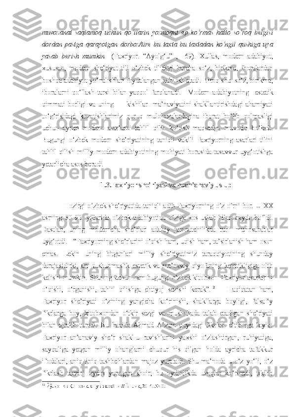 muvozanat   saqlamoq   uchun   qo‘llarin   yozmoqni   ep   ko‘rmas   hatto   so‘roq   belgisi
dordan   pastga   qarayotgan   dorboz/tire   bu   taxta   bu   taxtadan   ko‘ngil   qushiga   uya
yasab   berish   mumkin     ( Faxriyor.   “ Ayolg‘u ”   ,     69 ) .   Xullas,   modern   adabiyot,
xususan,   modern   she’riyat   tili   o‘zbek   tilidagi   barcha   so‘z,   birikma,   iboralardan
boshqa adabiyot yo‘nalishlari foydalangan kabi ishlatadi. Biroq shu  so‘z, birikma,
iboralarni   qo‘llash   tarsi   bilan   yaqqol   farqlanadi.     Modern   adabiyotning     estetik
qimmati   borligi   va   uning           kishilar     ma’naviyatini   shakllantirishdagi   ahamiyati
to‘g‘risidagi   kuzatishlarimiz   quruq   mulohazalardagina   iborat   bo‘lib   qolmasligi
uchun   ayrim   modern   asarlarni   tahlil   qilib   ko‘rish   maqsadga   muvofiq   bo‘ladi.
Bugungi   o‘zbek   modern   she’riyatining   taniqli   vakili   Faxriyorning   asarlari   tilini
tahlil   qilish   milliy   modern   adabiyotining   mohiyati   borasida   tasavvur   uyg‘otishga
yetarlicha asos beradi. 
1.3.Faxriyor she’riyati va noan’anaviy uslub
    Hozirgi o zbek she’riyatida taniqli adib Faxriyorning o z o rni bor.  ʻ ʻ ʻ U XX
asrning   80-90-   yillarida   o zbek   adabiyotida   o ziga   xos   uslub   bilan   paydo   bo ldi.	
ʻ ʻ ʻ
Dastlab,   uning   moderncha   she’rlari   adabiy   jamoatchilikda   turli   munosabatlar
uyg otdi. 	
ʻ    “Faxriyorning she’rlarini o‘qish ham, uqish ham, ta’sirlanish ham oson
emas.   Lekin   uning   bitganlari   milliy   she’riyatimiz   taraqqiyotining   shunday
darajasidirki,   uni   tushunmaslik   estetik   va   ma’naviy   qiyofaning   kemtikligiga   olib
kelishi mumkin. Shuning uchun ham bugungi o‘zbek kitobxoni Faxriyor asarlarini
o‘qishi,   o‘rganishi,   tahlil   qilishga   ehtiyoj   sezishi   kerak”. 12
      Haqiqatan   ham,
Faxriyor   she’riyati   o‘zining   yangicha   ko‘rinishi,   shakllarga   boyligi,   falsafiy
fikrlarga   boy,   kitobxondan   o‘tkir   sezgi   va   mushohada   talab   etadigan   she’riyati
bilan   ajralib   turadi.   Bu   haqida   Ahmad   A’zam   quyidagi   fikrlari   e’tiborga   loyiq:
Faxriyor   an’anaviy   she’r   shakl-u   ravishlarini   yaxshi   o‘zlashtirgan,   ruhiyatiga,
sayqaliga   yetgan   milliy   ohanglarni   chuqur   his   qilgan   holda   ayricha   tafakkur
ifodalari,   aniq-tiniq   tashbehlardan   majoz   yaratadi.   Shu   ma’noda   u   o‘z   yo‘li,   o‘z
fikrlash   tarzini   oydin   yaratgan   shoir;   bu   oydinlikda   uzoqlar   ko‘rinadi,   tikilib
12
 Йўлдошев Қ. Нозиклашув жараёни   //   Ёшлик, 2014. №10. 