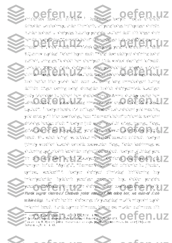 siniqlaridek   taassurot   qoldiradi”. 15
  Darhaqiqat,   Faxriyor   mavjud   an’analar
doirasidan uzoqlashmay, undan ilhomlanib, uni yangilashga intiliayotgan shoirdir.
Bundan tashqari  u   sheriyatga butunlay yangicha usullarni  dadil  olib kirgan shoir
hamdir: Faxriyorning “Geometrik bahor” deb nomlangan turkum she’rlari mazmun
jihatdan ham, shakl  jihatdan ham o‘zbek adabiyotida yangilik sanaladi. Bu haqda
S.Quronov quyidagi fikrlarni bayon etadi: “Yangi davr adabiyoti she’rning tashqi
qurilishi,   uning   grafik   shakli   ham   ahamiyatli   ifoda   vositasi   ekanligini   ko‘rsatdi.
Jumladan,   XX   asr   o‘zbek   she’riyatida   zinapoya   shaklidagi   misralar,   so‘zlarni
alohida   misraga   chiqarish,   turli   usullarda   tovush   tovlanishlarini   berishga   intilish,
bosh   harflar   bilan   yozish   kabi   qator   usullarning   keng   ommalashgani   buning
dalilidir.   O‘tgan   asrning   oxirgi   choragidan   boshlab   she’riyatimizda   kuzatilgan
ijodiy   izlanishlar   bu   jabhani   ham   chetlab   o‘tmadi.   Ammo   shunday   asarlar   ham
uchrab   turadiki,   bir   qarashda   uning   nima   ekanligini   anglab   olish   juda   mushkul
tuyuladi” .  16
 Faxriyor barcha o‘zi qo‘llagan mavhum tushunchalarni yoki metafora,
yoki epitet yo‘li bilan tasvirlashga, hatto “Geometrik bahor” to‘plamida rasmlarini
chizishga   harakat   qiladi:   “ Faxriyor   ijodi   va   uning   uslubi   so‘zga,   insonga,   fikrga,
go‘zallikka   bo‘lgan   tasavvurlarni   yangilaydi,   tasavvur   tushunchasiga   erkinlik
beradi.   S h u   sabab   ko‘ngil   va   tafakkur   mahsulidek   taassurot   qoldiradi.   Faxriyor
ijtimoiy   voqelikni   kuzatish   asnosida   tasavvurdan   fikrga,   fikrdan   kechinmaga   va
shularning uyg‘unlashib ketishidan originallikka erishadi. Faxriyor uslubidagi yana
bir   qirra   rang-tasvir   san’ati   xususiyatlarini   she’rlariga   singdirayotganligida
namoyon   bo‘ladi.   “Ayolg‘u”,   “Geometrik   bahor”   kabi   to‘plamlar   bu   jihatdan,
ayniqsa,   xarakterli ” 17
.   Faxriyor   she’riyati   tilimizdagi   birliklarning   boy
imkoniyatlaridan   foydalanib   yaratilgan   mazmunan   boy,   shaklan   yangicha
yaratiqlardir.Masalan,   shoirning   bir   she’riga,   undagi   tasvirlarga   diqqat   qilaylik:
Yurak   ingrar   chorasiz/   Chatnab   yotar   muzligi,/   Na   adoq   bor,   na   xulosa/   Azob
uzluksizligi.   Bu she’r  har  bir    she’rxonga o‘z yuragidagi  muzlik miqyosini  tuyish
imkonini   beradi.   Bunda   tuymoq   bilmoqqa,   bilmoq   esa   muzdan   qutilmoqqa   olib
15
 Норматов У. Ижод сеҳри.  –  Тошкент: Шарқ, 2007. –Б. 273 .
16
  Қуронов С. Ифода ва ифодавийлик.  – Тошкент: Академнашр, 2013 . –Б. 47.
17
 Давронова М. Ҳозирги ўзбек шеъриятида индивидуал услуб поэтикаси: Филол.фан.докт(DSc)...дисс –
Самарқанд, 2019. –Б.195. 