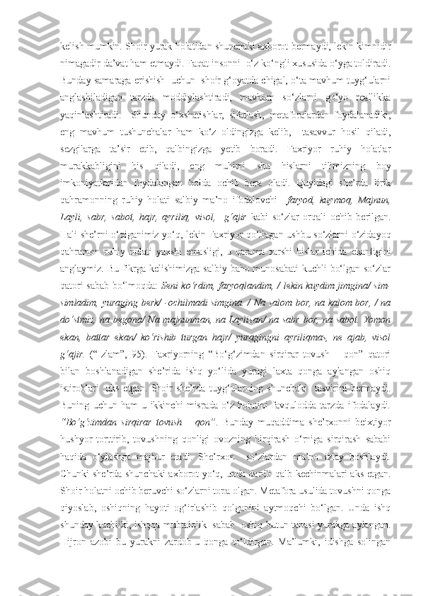 kelish mumkin.  Shoir yurak holatidan shunchaki axborot bermaydi, lekin kimnidir
nimagadir da’vat ham etmaydi. Faqat insonni  o‘z ko‘ngli xususida o‘yga toldiradi.
Bunday samaraga erishish  uchun  shoir g‘oyatda chigal, o‘ta mavhum tuyg‘ularni
anglashiladigan   tarzda   moddiylashtiradi,   mavhum   so‘zlarni   go‘yo   reallikka
yaqinlashtiradi.     Shunday   o‘xshatishlar,   sifatlash,   metaforalardan   foydalanadiki,
eng   mavhum   tushunchalar   ham   ko‘z   oldingizga   kelib,     tasavvur   hosil   qiladi,
sezgilarga   ta’sir   etib,   qalbingizga   yetib   boradi.   Faxriyor   ruhiy   holatlar
murakkabligini   his   qiladi,   eng   muhimi   shu   hislarni   tilimizning   boy
imkoniyatlaridan   foydalangan   holda   ochib   bera   oladi.   Quyidagi   she’rda   lirik
qahramonning   ruhiy   holati   salbiy   ma’no   ifodalovchi     faryod,   kuymoq,   Majnun,
Layli,   sabr,   sabot,   hajr,   ayriliq,   visol,     g‘ajir   kabi   so‘zlar   orqali   ochib   berilgan.
Hali she’rni o‘qiganimiz yo‘q, lekin Faxriyor qo‘llagan ushbu so‘zlarni o‘zidayoq
qahramon   ruhiy   holati   yaxshi   emasligi,   u   qarama-qarshi   hislar   ichida   ekanligini
anglaymiz. Bu fikrga kelishimizga salbiy baho munosabati  kuchli bo‘lgan so‘zlar
qatori sabab bo‘lmoqda:   Seni ko‘rdim, faryoqlandim, / lekin kuydim jimgina/ sim-
simladim, yuraging berk/ -ochilmadi simgina. / Na salom bor, na kalom bor, / na
do‘stmiz, na begona/ Na majnunman, na Laylisan/ na sabr bor, na sabot. Yomon
ekan,   battar   ekan/   ko‘rishib   turgan   hajr/   yuragingni   ayriliqmas,   ne   ajab,   visol
g‘ajir.   (“Izlam”,   95).   Faxriyorning   “Bo‘g‘zimdan   sirqirar   tovush   –   qon”   qatori
bilan   boshlanadigan   she’rida   ishq   yo‘lida   yuragi   laxta   qonga   aylangan   oshiq
istiroblari     aks   etgan.   Shoir   she’rda   tuyg‘ularning   shunchaki     tasvirini   bermaydi.
Buning   uchun   ham   u   ikkinchi   misrada   o‘z   holatini   favqulodda   tarzda   ifodalaydi.
“Bo‘g‘zimdan   sirqirar   tovush   –   qon” .   Bunday   muqaddima   she’rxonni   beixtiyor
hushyor   torttirib,   tovushning   qonligi   ovozning   hirqirash   o‘rniga   sirqirash   sababi
haqida   o‘ylashga   majbur   etadi.   She’rxon     so‘zlardan   ma’no   izlay   boshlaydi.
Chunki she’rda shunchaki  axborot yo‘q, unda dardli qalb kechinmalari aks etgan.
Shoir holatni ochib beruvchi so‘zlarni topa olgan. Metafora usulida tovushni qonga
qiyoslab,   oshiqning   hayoti   og‘irlashib   qolganini   aytmoqchi   bo‘lgan.   Unda   ishq
shunday kuchliki, ishqqa mubtalolik   sabab   oshiq butun tanasi yurakga aylangan.
Hijron   azobi   bu   yurakni   zardob-u   qonga   to‘ldirgan.   Ma’lumki,   idishga   solingan 