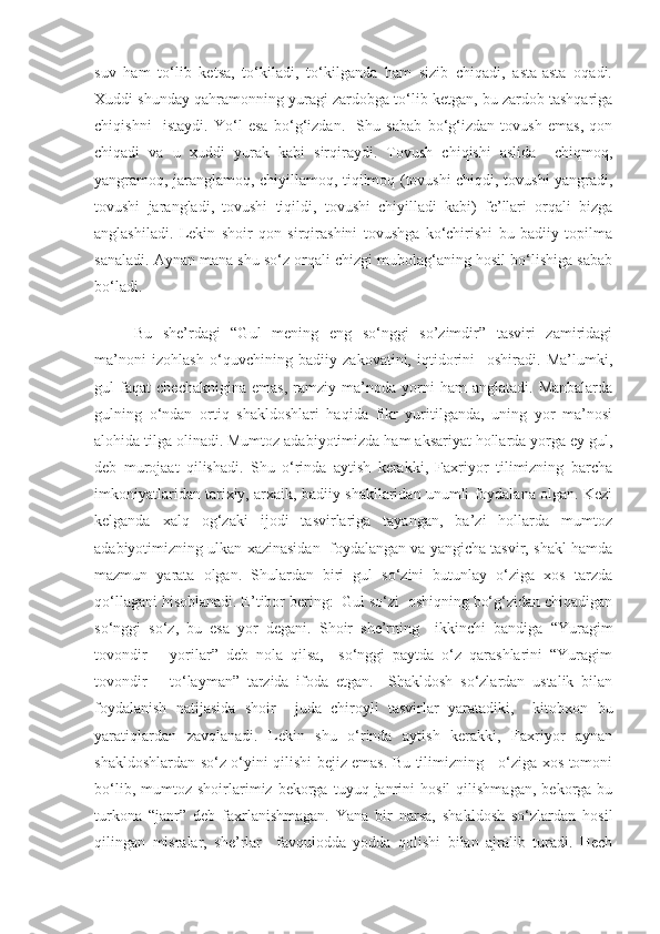 suv   ham   to‘lib   ketsa,   to‘kiladi,   to‘kilganda   ham   sizib   chiqadi,   asta-asta   oqadi.
Xuddi shunday qahramonning yuragi zardobga to‘lib ketgan, bu zardob tashqariga
chiqishni     istaydi.   Yo‘l   esa   bo‘g‘izdan.     Shu   sabab   bo‘g‘izdan   tovush   emas,   qon
chiqadi   va   u   xuddi   yurak   kabi   sirqiraydi.   Tovush   chiqishi   aslida     chiqmoq,
yangramoq, jaranglamoq, chiyillamoq, tiqilmoq (tovushi chiqdi, tovushi yangradi,
tovushi   jarangladi,   tovushi   tiqildi,   tovushi   chiyilladi   kabi)   fe’llari   orqali   bizga
anglashiladi.   Lekin   shoir   qon   sirqirashini   tovushga   ko‘chirishi   bu   badiiy   topilma
sanaladi. Aynan mana shu so‘z orqali chizgi mubolag‘aning hosil bo‘lishiga sabab
bo‘ladi. 
Bu   she’rdagi   “Gul   mening   eng   so‘nggi   so’zimdir”   tasviri   zamiridagi
ma’noni   izohlash   o‘quvchining   badiiy   zakovatini,   iqtidorini     oshiradi.   Ma’lumki,
gul   faqat   chechaknigina   emas,   ramziy  ma’noda   yorni   ham   anglatadi.   Manbalarda
gulning   o‘ndan   ortiq   shakldoshlari   haqida   fikr   yuritilganda,   uning   yor   ma’nosi
alohida tilga olinadi. Mumtoz adabiyotimizda ham aksariyat hollarda yorga ey gul,
deb   murojaat   qilishadi.   Shu   o‘rinda   aytish   kerakki,   Faxriyor   tilimizning   barcha
imkoniyatlaridan tarixiy, arxaik, badiiy shakllaridan unumli foydalana olgan. Kezi
kelganda   xalq   og‘zaki   ijodi   tasvirlariga   tayangan,   ba’zi   hollarda   mumtoz
adabiyotimizning ulkan xazinasidan  foydalangan va yangicha tasvir, shakl hamda
mazmun   yarata   olgan.   Shulardan   biri   gul   so‘zini   butunlay   o‘ziga   xos   tarzda
qo‘llagani hisoblanadi. E’tibor bering:  Gul so‘zi  oshiqning bo‘g‘zidan chiqadigan
so‘nggi   so‘z,   bu   esa   yor   degani.   Shoir   she’rning     ikkinchi   bandiga   “Yuragim
tovondir   –   yorilar”   deb   nola   qilsa,     so‘nggi   paytda   o‘z   qarashlarini   “Yuragim
tovondir   –   to‘layman”   tarzida   ifoda   etgan.     Shakldosh   so‘zlardan   ustalik   bilan
foydalanish   natijasida   shoir     juda   chiroyli   tasvirlar   yaratadiki,     kitobxon   bu
yaratiqlardan   zavqlanadi.   Lekin   shu   o‘rinda   aytish   kerakki,   Faxriyor   aynan
shakldoshlardan so‘z o‘yini qilishi bejiz emas. Bu tilimizning     o‘ziga xos tomoni
bo‘lib,   mumtoz   shoirlarimiz  bekorga   tuyuq  janrini   hosil   qilishmagan,   bekorga  bu
turkona   “janr”   deb   faxrlanishmagan.   Yana   bir   narsa,   shakldosh   so‘zlardan   hosil
qilingan   misralar,   she’rlar     favqulodda   yodda   qolishi   bilan   ajralib   turadi.   Hech 