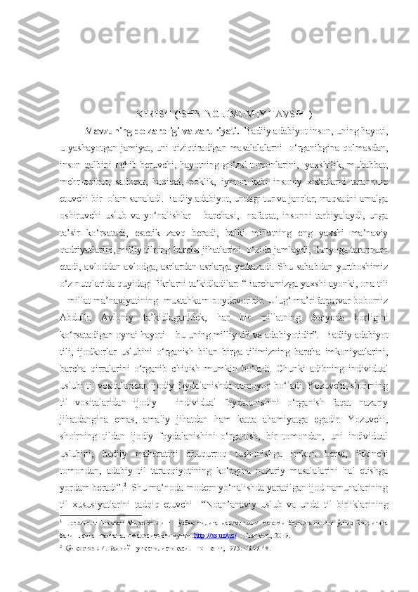 KIRISH ( ISHNING UMUMIY TAVSIFI )
Mavzuning dolzarbligi va zaruriyati.   Badiiy adabiyot inson, uning hayoti,
u yashayotgan  jamiyat, uni  qiziqtiradigan masalalalarni    o‘rganibgina qolmasdan,
inson qalbini ochib beruvchi, hayotning go‘zal tomonlarini,   yaxshilik, muhabbat,
mehr-oqibat,   sadoqat,   haqiqat,   poklik,   iymon   kabi   insoniy   xislatlarni   tarannum
etuvchi bir  olam sanaladi. Badiiy adabiyot, undagi tur va janrlar, maqsadni amalga
oshiruvchi   uslub   va   yo‘nalishlar   –   barchasi,     nafaqat,   insonni   tarbiyalaydi,   unga
ta’sir   ko‘rsatadi,   estetik   zavq   beradi,   balki   millatning   eng   yaxshi   ma’naviy
qadriyatlarini, milliy tilning barcha jihatlarini   o‘zida jamlaydi, dunyoga tarannum
etadi, avloddan avlodga, asrlardan asrlarga yetkazadi. Shu sababdan yurtboshimiz
o‘z nutqlarida quyidagi fikrlarni ta’kidladilar: “Barchamizga yaxshi ayonki, ona tili
– millat ma’naviyatining  mustahkam poydevoridir. Ulug‘ ma’rifatparvar bobomiz
Abdulla   Avloniy   ta’kidlaganidek,   har   bir   millatning   dunyoda   borligini
ko‘rsatadigan oynai hayoti – bu uning milliy tili va adabiyotidir”. 1
 Badiiy adabiyot
tili,   ijodkorlar   uslubini   o‘rganish   bilan   birga   tilimizning   barcha   imkoniyatlarini,
barcha   qirralarini   o‘rganib   chiqish   mumkin   bo‘ladi.   Chunki   adib ning   individual
uslubi til vositalaridan ijodiy foydalanishda namoyon bo‘ladi. Yozuvchi, shoirning
til   vositalaridan   ijodiy   –   individual   foydalanishini   o‘rganish   faqat   nazariy
jihatdangina   emas,   amaliy   jihatdan   ham   katta   ahamiyatga   egadir.   Yozuvchi,
shoirning   tildan   ijodiy   foydalanishini   o‘rganish,   bir   tomondan,   uni   individual
uslubini,   badiiy   mahoratini   chuqurroq   tushunishga   imkon   bersa,   ikkinchi
tomondan,   adabiy   til   taraqqiyotining   ko‘pgina   nazariy   masalalarini   hal   etishga
yordam beradi”. 2
  Shu ma’noda modern yo‘nalishda yaratilgan ijod namunalarining
til   xususiyatlarini   tadqiq   etuvchi     “ Noan’anaviy   uslub   va   unda   til   birliklarining
1
  Президент   Шавкат   Мирзиёевнинг     ў збек   тилига   давлат   тили   мақоми   берилганининг   ўттиз   йиллигига
бағишланган тантанали маросимдаги нутқи.  http://xs.uz/uz/     –Toshkent,    2019. 
2
  Қўчқортоев И. Бадиий нутқ стилистикаси. –Тошкент, 1975. –Б.47-48. 