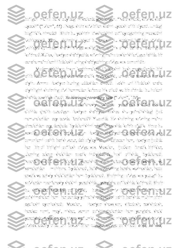 bo‘lgan  ma’no  balki quyidagi misralarda yashiringan. “Ne qismatki, so‘z va soch
uyqash” (“Izlam”, 66) . Nega shoir so‘z bilan sochni uyqash qilib olyapti. Undagi
bog‘liklik   nimada?     Shoir   bu   yashirin   o‘xshatishini   qo‘llayotganining   maqsadini
izohlamaydi.   Zero,     shoirning     niyati   bu   emas.     Bu   satrlarni   har   kim   o‘zicha
izohlaydiki,  modern  she’rni   o’ziga   xosligi   ham   uni   his   qilish   turlicha     ekanligida
ko‘rinadi.Xullas, Faxriyor she’riyatida so‘zning ma’no tovlanishlari, gap ichida bir
qancha ma’nolarni ifodalashi uning she’riyatining o‘ziga xos  tomonidir.  
Modern   adabiyot   inson   kechinmalarni   ifodalashni   bosh   maqsadlardan   biri
qilib   oladi.     Inson   tuyg‘ulari   shunchalik   murakkabki,   uni   to‘liq   tasvirlab   berish
qiyin.   Ammo   Faxriyor   buning   uddasidan   chiqadi.   Lekin   uni   ifodalash   ancha
qiyinligini  shoirning o‘zi hammadan ko‘proq his qiladi va bir  o‘rinda   bu holatni
she’rda tasvirlab o‘tadi:  Tushlaringni yorar tuyg‘ular  (“Izlam”, 127). 
O‘zbek     she’riyatida     noan’anaviy     uslubda     yaratilgan   she’rlar   ichida
alohida   ajralib   turadigan   Faxriyor   she’riyati   boshqa   shu   yo‘nalishdagi   ijod
namunalaridan   qay   tarzda   farqlanadi?   Yuqorida   biz   shoirning   so‘zning   ma’no
qirralaridan   qay   darajada   foydalanishini   misollar   asosida   ko‘rib   o‘tdik.   Biroq   bu
savolga   to‘liq   javob   berish   uchun   Faxriyor   she’riyatining   barcha   o‘ziga   xos
tomonlarni   ochib berish zarur, deb o‘ylayman.     Haqiqatan ham, Faxriyor ijodida
har     bir   til   birligini   qo‘llash   o‘ziga   xos.   Masalan,     ijodkor     fonetik   birliklar,
ularning   takror   shaklidan   poetik   individuallik   hosil   qilishda   foydalanadi.
Noan’aniv   ijod   namunalarini     yaratishda   shoir   nafaqat   so‘zning   semema   va
semalaridan       mohirona foydalanadi, balki   tilimizning barcha xazinasidan, hatto
arxaik   va   tarixiy   shakllaridan   ham   foydalanadi.   Shoirning     o‘ziga   xos   yutug‘i   bu
so‘zlardan noan’anaviy shaklni  yaratishida,  yangicha qo‘llashida ko‘rinadi. Shoir
bu   shakllarni   shunday   qo‘llaydiki,     bundan   tilimiz   birliklari:   so‘zlari   ham,
qo‘shimchalari ham   har qanday yo‘nalish maqsadini ochib berishda muhim o‘rin
egallashi   ayonlashadi.   Masalan,     Faxriyor   shaxs-son,   sifatdosh,   ravishdosh,
harakat   nomi,   mayl,   nisbat,   zamon   qo‘shimchalaridan   ham   yangicha   shakl
yaratishda   foydalanadi.   Bizga   ma’lumki,   -t   orttirma   nisbat   qo‘shimchasi   hozigi
o‘zbek   adabiy   tilda   unli   tovush   bilan   tugagan   so‘zga   qo‘shiladi:   o‘qit,   bo‘shat, 