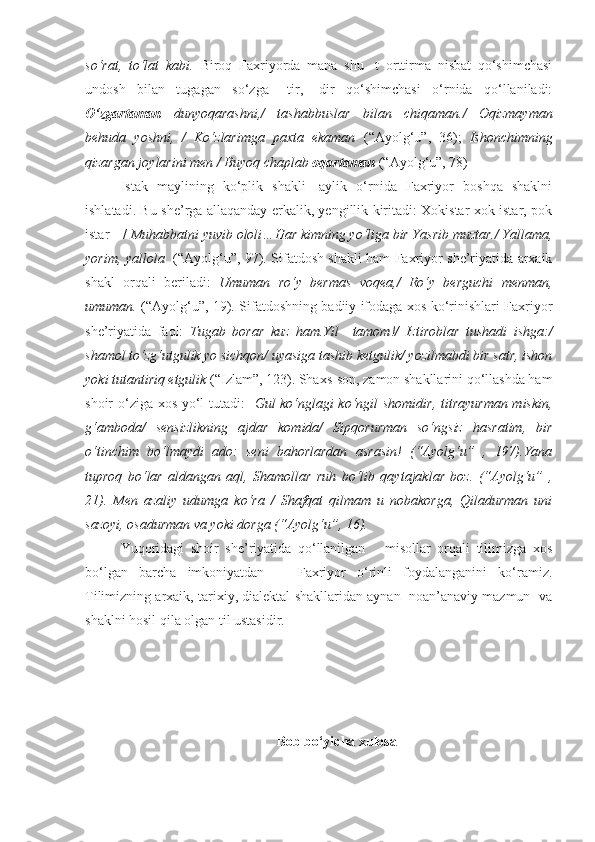 so‘rat,   to‘lat   kabi.   Biroq   Faxriyorda   mana   shu   -t   orttirma   nisbat   qo‘shimchasi
undosh   bilan   tugagan   so‘zga   –tir,   -dir   qo‘shimchasi   o‘rnida   qo‘llaniladi:
O‘zgartaman   dunyoqarashni,/   tashabbuslar   bilan   chiqaman./   Oqizmayman
behuda   yoshni,   /   Ko‘zlarimga   paxta   ekaman   (“Ayolg‘u”,   36);   Ishonchimning
qizargan joylarini men / Buyoq chaplab  oqartaman   (“Ayolg‘u”, 78)
Istak   maylining   ko‘plik   shakli   -aylik   o‘rnida   Faxriyor   boshqa   shaklni
ishlatadi. Bu she’rga allaqanday erkalik, yengillik kiritadi: Xokistar xok istar, pok
istar – /  Muhabbatni yuvib ololi…Har kimning yo‘liga bir Yasrib muztar./ Yallama,
yorim, yallola    (“Ayolg‘u”, 97). Sifatdosh shakli ham Faxriyor she’riyatida arxaik
shakl   orqali   beriladi:   Umuman   ro‘y   bermas   voqea,/   Ro‘y   berguchi   menman,
umuman.   (“Ayolg‘u”, 19). Sifatdoshning badiiy ifodaga xos ko‘rinishlari Faxriyor
she’riyatida   faol:   Tugab   borar   kuz   ham.Yil   –tamom!/   Iztiroblar   tushadi   ishga:/
shamol to‘zg‘utgulik yo sichqon/ uyasiga tashib ketgulik/ yozilmabdi bir satr, ishon
yoki tutantiriq etgulik  (“Izlam”, 123). Shaxs-son, zamon shakllarini qo‘llashda ham
shoir o‘ziga xos yo‘l tutadi:    Gul ko‘nglagi ko‘ngil shomidir, titrayurman miskin,
g‘amboda/   sensizlikning   ajdar   komida/   Sipqorurman   so‘ngsiz   hasratim,   bir
o‘tinchim   bo‘lmaydi   ado:   seni   bahorlardan   asrasin!   (“Ayolg‘u”   ,   197).Yana
tuproq   bo‘lar   aldangan   aql,   Shamollar   ruh   bo‘lib   qaytajaklar   boz.   (“Ayolg‘u”   ,
21).   Men   azaliy   udumga   ko‘ra   /   Shafqat   qilmam   u   nobakorga,   Qiladurman   uni
sazoyi, osadurman va yoki dorga (“Ayolg‘u”, 16). 
Yuqoridagi   shoir   she’riyatida   qo‘llanilgan       misollar   orqali   tilimizga   xos
bo‘lgan   barcha   imkoniyatdan       Faxriyor   o‘rinli   foydalanganini   ko‘ramiz.
Tilimizning arxaik, tarixiy, dialektal shakllaridan aynan  noan’anaviy mazmun  va
shaklni hosil qila olgan til ustasidir.    
Bob bo‘yicha xulosa 
