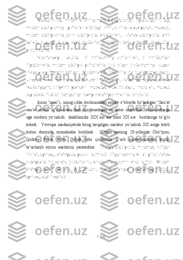 Mazkur bobda  modern so‘zining ma’nosi (lug‘atlardan foydalangan holda),
modern   adabiyotning     yo‘nalish   sifatidagi   o‘rni,   alohida   xususiyatlari,   maqsadi,
modern   adabiyotning   jahon   adabiyotida   shakllanishi,     o‘z bek   adabiyotida   kirib
kelishi,   bugungi   kunda   qaysi   ijodkorlar   ijodida   modern   yo‘nalish   mavjudligi
yoritib berildi. 
Noan’anaviy     uslubda     til   birliklarining   qo‘llanilishi,   til   birliklaridan
foydalanishda   modern   adabiyot   yo‘nalishida   ijod   qilgan   ijodkorlarning     tutgan
o‘ziga xos yo‘li ochib berilgan.  Modernizmda  insonning o‘zi bosh qadriyat ekani,
u hech kim  va  hech narsa oldida burchli bo‘lmasligi, o‘z ko‘ngil mayli va xohish
istaklarigagina   bo‘ysinib   yashashi     maqsadga   muvofiq   ekan,     mana   shu   maqsad
qay tarzda ifodalab  berilganligi Faxriyor she’riyati misolida  aniqlandi.
    I nson “men”i, uning ichki kechinmalari asosiy e’tiborda bo‘ladigan “San’at
san’at   uchun”   g‘oyasidan   ham   oziqlanadigan   va   qator   individual   xususiyatlarga
ega   modern   yo‘nalish     shakllan ishi   XIX   asr   asr   oxiri   XX   asr     boshla riga   to‘g‘ri
keladi.     Yevropa   madaniyatida   keng   tarqalgan   mazkur   yo‘nalish   XX   asrga   kelib
butun   dunyoda   ommalasha   boshladi.     O‘tgan   asrning   20-yillarida   Cho‘lpon,
Qodiriy,   Fitrat,   Botu,   Oybek   kabi   ijodkorlar   G‘arb   modernizmidan   kuchli
ta’sirlanib   ayrim   asarlarini   yaratadilar.     O‘zbek   adabiyotida   modernga   bo‘lgan
intilish, ayniqsa,  she’riyatda yaqqol  ko‘rinadi. O‘tgan asrning 80-90-yillar o‘zbek
poeziyasida   bir   qancha   ijodkorlar   bu   sohada   o‘z   qalamini   sinab   ko‘rdi.     Modern
she’riyat   ta’siri   R.Parfi,   A.Qutbiddin,   Faxriyor   singari   shoirlarning   ijodida,
ayniqsa, kuchli seziladi. 
II BOB 