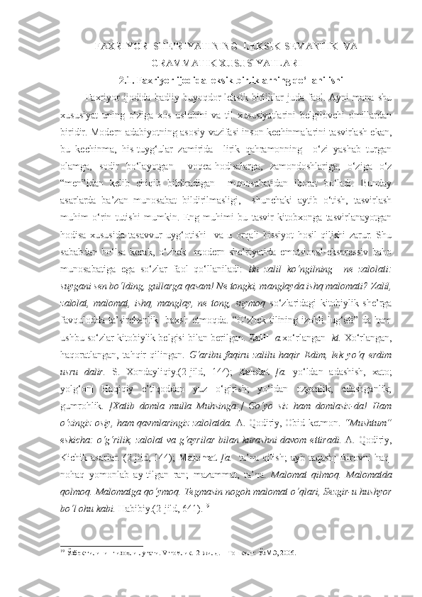 FAXRIYOR  SHE’RIYATINING  LEKSIK-SEMANTIK  VA
GRAMMATIK XUSUSIYATLARI
2.1.  Faxriyor ijodida leksik birliklarning qo‘llanilishi
Faxriyor   ijodida   badiiy  buyoqdor   leksik   birliklar   juda  faol.   Ayni   mana   shu
xususiyat   uning   o‘ziga   xos   uslubini   va   til   xususiyatlarini   belgilovchi   omillardan
biridir. Modern adabiyotning asosiy vazifasi inson kechinmalarini tasvirlash ekan,
bu   kechinma,   his-tuyg‘ular   zamirida     lirik   qahramonning     o‘zi   yashab   turgan
olamga,   sodir   bo‘layotgan     voqea-hodisalarga,   zamondoshlariga,   o‘ziga   o‘z
“men”idan   kelib   chiqib   bildiradigan     munosabatidan   iborat   bo‘ladi.   Bunday
asarlarda   ba’zan   munosabat   bildirilmasligi,     shunchaki   aytib   o‘tish,   tasvirlash
muhim   o‘rin   tutishi   mumkin.   Eng   muhimi   bu   tasvir   kitobxonga   tasvirlanayotgan
hodisa   xususida   tasavvur   uyg‘otishi     va   u   orqali   hissiyot   hosil   qilishi   zarur.   Shu
sababdan   bo‘lsa   kerak,   o‘zbek     modern   she’riyatida   emotsional-ekspressiv   baho
munosabatiga   ega   so‘zlar   faol   qo‘llaniladi:   Bu   zalil   ko‘ngilning     ne   zalolati:
suygani sen bo‘lding, gullarga qasam! Ne tongki, manglayda ishq malomati?   Zalil,
zalolat,   malomat,   ishq,   manglay,   ne   tong,   suymoq   so‘zlaridagi   kitobiylik   she’rga
favqulodda   ta’sirchanlik    baxsh   etmoqda.   “O‘zbek  tilining   izohli   lug‘ati”   da   ham
ushbu so‘zlar kitobiylik belgisi bilan berilgan.  Z alil   [ a. xo‘rlangan]  kt.  Xo‘rlangan,
haqoratlangan,   tahqir   qilingan.   G‘aribu   faqiru   zalilu   haqir   Edim,   lek   yo‘q   erdim
usru   dalir.   S.   Xondayliqiy.(2-jild,   144);   Zalolat   [a.   yo‘ldan   adashish,   xato;
yolg‘on|   Haqiqiy   e’tiqoddan   yuz   o‘girish;   yo‘ldan   ozganlik,   adashganlik;
gumrohlik.   [Xatib   domla   mulla   Muhsinga:]   Go‘yo   siz   ham   domlasiz-da!   Ham
o‘zingiz osiy, ham qavmlaringiz zalolatda.   A. Qodiriy, Obid ketmon.   “ Mushtum ”
eskicha:  o‘g‘rilik, zalolat  va g‘ayrilar bilan kurashni  davom ettiradi.   A. Qodiriy,
Kichik asarlar. ( 2-jild,   144) ;   M alomat   [a.     ta’na  qilish;  ayb taqash]  Birovni  haq-
nohaq   yomonlab   ay-tilgan   ran;   mazammat,   ta’na.   Malomat   qilmoq.   Malomatda
qolmoq. Malomatga qo‘ymoq. Tegmasin nogoh malomat o‘qlari, Sezgir-u hushyor
bo‘l ohu kabi.  Habibiy.(2-jild, 641). 19
 
19
  Ўзбек тилини н г изоҳли луғати. V томлик.  2-жилд. – Тошкент: ЎзМЭ, 2006. 