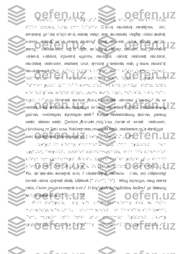 Masalan,     Faxriyorning   “Ayolg‘u”   to‘plamida   ishlatilgan   leksik   birliklarga
e’tibor   qaratsak,   bunga   amin   bo‘lamiz.   G‘ussa,   mustabid,   moddiyun,     boz,
avramoq, go‘sha, a’loyi arsh, malak, vahiy, amr, kushanda, shafaq, sohibi qudrat,
ustivor,   alqash,   no‘sh   etmoq,   tasarruf,   hijrat,   xokistar,   suluk,   volida,   mo‘jaz,
qarog‘,     chobuksuvor,   sag‘ir,   zafar,   qo‘nalg‘a,   shomiy,   musiqor,   xun,   faromush,
sarkash,   ishtiboh,   lojuvard,   nigoron,   mustajob,   zalolat,   malomat,   muztarib,
mustahiq,   shahsuvor,   malham,   zoxir,   ayroliq,   g‘amboda,   vido,   g‘anim,   minba’d,
musibatpanoh     kabi   ko‘plab   badiiylik   bo‘yog‘i   kuchli   so‘zlar   Faxriyor   maqsadi,
kechinmalarini   ochib   berishda   lingvopoetik   vazifa   bajaradi.   Quyidagi   she’r
fikrimizni   yaqqol   dalili   bo‘lib   xizmat   qiladi.   Bu   sonet   janridagi     she’rda   barcha
so‘z   badiiylikka   safarbar   etilgan,   ustama   vazifa   olgan,   ma’nosida   hosila   ma’no
paydo   bo‘lgan:   Torayadi   qurbim   fazosi,/   toldiradi   sabrimni   g‘ussang./   Bu   ne
motam,   ishq   qazosimi,ne   ranglarga   bo‘lding   mustahiq?/   Qaysi   chamanlarning
gulisan,   sevilmagan,   topmagan   qadr?   Kimga   muhabbatning   qulisan,   gaming
nadir,   alamin   nadir,   Qurbim   fazosida   yolg‘izun,   yurak   ot   suradi   –shahsuvor,
iztirobning yo‘llari uzun,Yetolmayman yoningda turib, malhamim yo‘q dardigga –
uvol, ololmayman bahordan qo‘rib  ( Faxriyor. “ Ayolg‘u ”   ,  194 ) .    
Faxriyor   bir   so‘zning   sinonimlaridan   juda   o‘rinli   foydalanadi.     Inson
tuyg‘ulari,   hissiyotlari,     qarashlari   takrorlanmaganidek,     shoir     lirik   qahramonlari
so‘zlari  ham takrorlanmaydi.  Ana shu  takrorlanmaslikni  yaratish uchun shoir bir
so‘zning     ma’nodoshlaridan,   arxaik,   dialektal   variantlardan     unumli   foydalandi:
Kuz   qo‘qqisdan   kelmaydi   aslo,   /   chiqarmaydi   shovurin.     Asta,   sas   chiqarmay
beradi salom, iljayadi  siniq, shikasta  (“Izlam”, 124).    Ming buyurgin, ming marta
yalin, / biror jonga bermaydi ozor./  U  beg‘ubor, ko‘ngilchan, halim  /  go‘dakning
ko‘z yoshiday toza.   (“Izlam”, 125).
Shoir   she’riyatida     eng   ko‘p   qo‘llanilgan   so‘zning   shakl   va   ma’no
munosabatiga   ko‘ra   turi   bu     –   antonim   sanaladi.   Har     bir   she’rida   shoir   tasvirni,
fikrni,   maqsadni   ochib   berish   uchun   antonimdan   foydalanadi.   J.Rumiy
aytganlaridek,   har   qanday   “ashyo”ning       qimmati   zidi   bilan   ayon   bo‘ladi,   zidi 