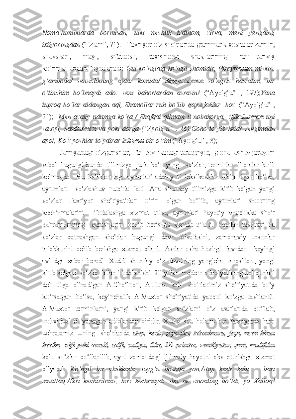 Noma’lumliklarda   bormisan,   ulki   nechuk   izdihom,   zirva,   meni   yengding
ixtiyoringdan   (“Izlam”, 71).     Faxriyor o‘z she’rlarida grammatik vositalar zamon,
shaxs-son,     mayl,     sifatdosh,     ravishdosh     shakllarining     ham   tarixiy
ko‘rinishlaridan foydalanadi:   Gul ko‘nglagi ko‘ngil shomidir,   titrayurma n miskin,
g‘amboda/   sensizlikning   ajdar   komida/   Sipqorurman   so‘ngsiz   hasratim,   bir
o‘tinchim   bo‘lmaydi   ado:   seni   bahorlardan   asrasin!   (“Ayolg‘u”   ,   197 ) ; Yana
tuproq bo‘lar aldangan aql, Shamollar ruh  bo‘lib   qaytajaklar    boz.   (“Ayolg‘u” ,
2 1 ) ;     Men   azaliy   udumga   ko‘ra   /   Shafqat   qilmam   u   nobakorga,   Qiladurman   uni
sazoyi,   osadurman   va   yoki   dorga   (“Ayolg‘u”   ,   16). Goho   to‘yib   ketar   sevgimdan
ayol, Ko‘z yoshlar to‘ydirar  ichgum  bir o‘zim  (“Ayolg‘u” ,  8 ) ; 
Jamiyatdagi o‘zgarishlar,    fan-texnikadagi taraqqiyot,    globallashuv jarayoni
sabab bugungi kunda     tilimizga     juda ko‘p yangi     so‘zlar, terminlar, iboralar kirib
kelmoqda.     Bu   birliklarning     ayrimlari   adabiy   til   leksikasidan   o‘rin   olgan   bo‘lsa,
ayrimlari     so‘zlashuv   nutqida   faol.   Ana   shunday   tilimizga   kirib   kelgan   yangi
so‘zlar   Faxriyor   she’riyatidan   o‘rin   olgan   bo‘lib,   ayrimlari   shoirning
kechinmalarini     ifodalashga   xizmat   qilsa,   ayrimlari   hayotiy   voqelikka   shoir
qahramonining     qarashlarini   ochib   berishga   xizmat   qiladi.   Bundan   tashqari   bu
so‘zlar   qatnashgan   she’rlar   bugungi   davr   falsafasini,   zamonaviy   insonlar
tafakkurini   ochib   berishga   xizmat   qiladi.   Asrlar   osha   hozirgi   davrdan     keyingi
avlodga   xabar   beradi.   Xuddi   shunday   o‘z   davrining   yangicha   qarashlari,   yangi
kirib kelgan  so‘zlar  bilan ifodalanishi  20-yillar  modern adabiyotining uchqunlari
deb   tilga   olinadigan   A.Cho‘lpon,   A.Fitrat   kabi   shoirlarimiz   she’riyatida   bo‘y
ko‘rsatgan   bo‘lsa,   keyinchalik   A.Muxtor   she’riyatida   yaqqol   ko‘zga   tashlandi.
A.Muxtor   terminlarni,   yangi   kirib   kelgan   so‘zlarni   o‘z   asarlarida   qo‘llab,
individual   til   yaratgan   adiblardan   biridir.   Xuddi   shu   holatni   biz   Faxriyorda   ham
uchratamiz.   Uning     she’rlarida   stop,   kadr,   plyonka,   teleminora,   fayl,   usell   bilan
beelin ,   wifi  yoki   email, selfi,  onliyn,  like, 3D  printer,  ventilyator,  pult, multfilm
kabi   so‘zlar   qo‘llanilib,   ayni   zamondagi   ijtimoiy   hayotni   aks   ettirishga   xizmat
qilyapti:   Ko‘ngil   bir   chekkada,   tuyg‘u   boshqa   yon, /stop   kadr   kabi       bari
muallaq:/Biri   kechirilmas,   biri   kechmaydi   –bu   ne   sinoating   bo‘ldi,   yo   Xalloq! 