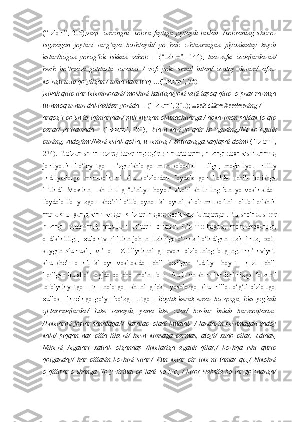 (“Izlam”,   215); vaqt     umringni     xotira   fayliga   joylaydi   taxlab     /xotiraning   ehtiros
tegmagan   joylari   sarg‘aya   boshlaydi/   yo   hali   ishlanmagan   plyonkaday   kuyib
ketar/bugun   yorug‘lik   tekkan   zahoti   …(“Izlam”,   144);   taassufki   uzoqlardasan/
hech   bo‘lmasa   guldasta   suratini   /   wifi   yoki   email   bilan/   uzatay   desam/   afsus
ko‘ngil uzib qo‘yilgan / umid ham uziq  …(“Izlam”, 76).
jelvak qilib ilar teleminorani/ moshini kalitiga/yoki selfi tayoq qilib  o‘ynar rasmga
tushmoq uchun dabldekker yonida  …(“Izlam”, 200);  usell bilan beeline ning /
arqog‘i bo‘sh to‘lqinlaridan/ puli kuygan obunachilarga / dokasimon yaktak to‘qib
berar/ jaziramada   …(“Izlam”, 200);    Flash-kasi yo‘qdir ko‘zguning,/Ne ko‘rgulik
buning, xudoyim:/Neni eslab qolsa, u sening / Xotirangga saqlaydi doim!  (“Izlam”,
234).  Ba’zan shoir hozirgi davrning og‘riqli nuqtalarini, hozirgi davr kishilarining
jamiyatda   bo‘layotgan   o‘zgarishlarga   munosabatini,     tilga,   madaniyat,   milliy
qadriyatlarga   munosabatini   shu   so‘zlardan   foydalangan   holda   ochib   berishga
intiladi.   Masalan,     shoirning   “Onliyn   hayot”   she’ri   shoirning   kinoya   vositasidan
foydalanib   yozgan   she’ri bo‘lib, aynan kinoyani, shoir maqsadini ochib berishda
mana shu  yangi kirib kelgan so‘zlar lingvopoetik vazifa bajargan. Bu she’rda shoir
hozirgi     muammoli   masalani   ko‘tarib   chiqadi.   O‘z   ibo-hayosi,   mehnatsevarligi,
andishaliligi,   xulq-atvori bilan jahon qizlariga o‘rnak bo‘ladigan qizlarimiz,   xalq
suygan   Kumush,   Ra’no,       Zulfiyalarning     evara   qizlarining   bugungi   ma’naviyati
shu   she’r   orqali   kinoya   vositasida   ochib   berilgan.   Oddiy     hayot     tarzi   ochib
berilgan bu she’r tagida qancha  ma’no bor.  Bu bilan shoir har birimizga, farzand
tarbiyalayotgan   ota-onalarga,     shuningdek,     yoshlarga,   shu   millat   o‘g‘il-qizlariga,
xullas,     barchaga   go‘yo   ko‘zgu   tutgan:   Boylik   kerak   emas   bu   qizga,   like   yig‘adi
ijt.tarmoqlarda./   Like   sanaydi,   yana   like   izlar/   bir-bir   bukib   barmoqlarini.
/Likelarini joylar sandiqqa?/  saralab  oladi bittalab. / Jandasin yechmagan gadoy
kabi/   yiqqan   har   bitta   like-ni/   hech   kimsaga   bermas,   atoyi/   xudo   bilar.   Adidas,
Nike-ni   /egalari   xatlab   olganday   /likelariga   egalik   qilar,/   boshqa   ishi   qurib
qolganday/   har   bittasin   boshini   silar./   Kun   kelar   bir   like-ni   tanlar   qiz,/   Nikohni
o‘qittirar o‘shanga. To‘y virtual bo‘ladi  so‘zsiz, / biror website bo‘lar go‘shanga/ 