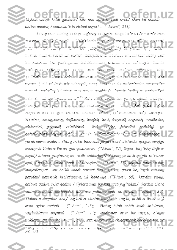 Urfdan   chiqib   ketdi   gilamlar/   Like-dan   bola   ko‘radi   ayol./   Dam   bu   damdir   –
online damlar, / omon bo‘lsin virtual hayot! … (“Izlam”, 233).
Badiiy asar tilining boshqa lug‘aviy qatlamlar singari   dialektizmlarsiz   ham
tasavvur   qilib   bo‘lmaydi.     Dialektizmlar,   ya’ni   shevaga   xos   so‘zlar   personaj
nutqini   individualligini   ta’minlash   jarayonida   uslubiy   bo‘yoqdorligi   jihatidan
boshqa  nutq vositalaridan sezilarli darajada ajralib turadi.  Shu   boisdan   badiiy   asar
tili   xususida   fikr   yuritilganda   dialektizmlarni   chetlab   o ‘ tib   bo ‘ lmaydi .   Garchi
she ’ riyatda   shevaga   xos   so ‘ zlar   kam   uchrasa - da ,   ma ’ lum   maqsadlar   bilan
qo ‘ llaniladi .     “ Dialektizmlar   –   umumxalq   tilining   ajralmas   bir   qismi   bo ‘ lib ,   ular
asosan     jonli   so ‘ zlashuvda   uchraydi ,   biroq   ijodkorlar   dialektizmlardan   personajlar
nutqini     mahalliy   koloritga   mos   tarzda   tasvirlash     hamda   badiiy   ta ’ sirchanlikni
oshirish     uchun   foydalanadilar ”. 25
  Xalq   tili,   shevalaridan   yangicha   kuch   oladigan
Faxriyor   she’riyati     ham   bundan   mustasno   emas.     Uning   she’riyada   o‘g‘uz
lahjasida   xos   bo‘lgan   dialektal   birliklar:   so‘zlar,   qo‘shimchalar   ko‘p   uchraydi.
Masalan,   mengzamoq,   tinjiramoq,   kunjak,   kuvi,   boznadi,   erganak,   sondiratar,
nishxo‘rd,   yolmadi,   to‘rtkilladi     kabi   so‘zlar,   jo‘nalish   kelishigi   –ga
qo‘shimchasining –a  tarzida qo‘shilishi kabilar fikrimiz isbotidir:   Saqlamoqqa …
yurak muvozanatin… /Horg‘in bir tabassum jilvasi ezar/ olislarda  qolgan sevgiga
mengzab.  Goho ezilasan, goh quvonasan…(“Izlam”, 31); Sopol sinig‘iday tinjirar
hayot,/   bilmon,   yoqlaring   ne,   nedir   xohlaring?/   Yelkangga   bosh   qo‘yib   xo‘rsinar
ayol,   /   bo‘g‘zingga   ko‘chadi   gul   titroqlari   …(“Izlam”,   55);   Majruh   yuragimning
kunjaklariga/     nur   bo‘lib   enadi   baxmal   ovozing./   kuy   qanot   bog‘laydi   ruhning
paridan/   namxush   kechalarning   zil   havosiga…(“Izlam”,   56);   Dardim   yangi,
qalbim   qadim,   ishq   qadim,   /   Oylara   men   boshim   urib   yig‘ladim./   Dardga   chora
etolmasman   bu   kecha/Men   tonglara   yetolmasman   bu   kecha…(“Izlam”,   89);
Tinimasa   daryolar   suvi,/   sug‘orilsa   ekinlar   hali,/sigir   sog‘ib,   pishilsa   kuvi/   so‘fi
azon   aytar   mahali.   …(“Izlam”,   126);     Yuzing   izlab   uchib   ketdi   ko‘zlarim,
sog‘nchlarim   boznadi   … (“Izlam”,   90);   sondiratar   otsiz   bir   tuyg‘u,   o‘ngni
tushlaringga ulaydi  (“Izlam”, 243);  vaqt nishxo‘rdga chiqarmaydi hech/ na sen, na
25
 Абдуллаев Д. Тоғай Муроднинг диалектизмлардан фойдаланиш маҳорати. //Til va adabiyot ta’limi.    –  2005.
№6. –Б.42 