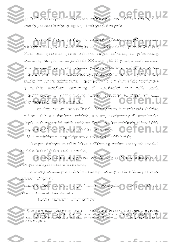 qo‘llanilish   xususiyatlari ”   mavzusidagi   malakaviy   bitiruv     ishi   ham   amaliy,   ham
nazariy jihatdan ahamiyatga egadir, - desak yanglishmaymiz. 
Muammoning   o‘rganilganlik   darajasi .   O‘zbek   adabiyotida   modern
adabiyotga xos ijod namunalarining kurtaklari   XX asrning 20-yillarida Cho‘lpon,
Fitrat   kabi   ijodkorlar   ijodida   ko‘rinish   bergan   bo‘lsa-da,   bu   yo‘nalishdagi
asarlarning   keng   ko‘lamda   yaratilishi   XX   asrning   80-90-yillariga   borib   taqaladi.
Shu   sababdan   noan’anaviy   uslubda   yaratilgan   asarlarni   adabiyotshunoslikda
o‘rganilishi ham bugungi davrda kuchaydi. Adabiyotshunoslikda bu yo‘nalishdagi
asarlar   bir   qancha   tadqiqotlarda   o‘rganilgan. 3
  Biroq   tilshunoslikda   noan’anaviy
yo‘nalishda   yaratilgan   asarlarning   til   xususiyatlari   monografik   tarzda
o‘rganilmagan.   Bu   ishning   bugungi   kundagi   dolzarbligi   va   o‘rganilishi   katta
ahamiyatga ega ekanligini belgilaydi.  
Tadqiqot   maqsadi   va   vazifalari.     Ishning   maqsadi   n oan’anaviy   she’riyat
tili   va   uslub   xususiyatlarini   aniqlash,   xususan,   Faxriyorning   til   vositalaridan
foydalanish   mahoratini   ochib   berishdan   iborat.   Mazkur   malakaviy   bitiruv   ishida
quyidagi vazifalarni amalga oshirishni ko‘zda tutganmiz: 
-  Modern adabiyot tilining o‘ziga xos xususiyatlarini ochib berish;
      -Faxriyor   she’riyati   misolida   leksik   birliklarning   modern   adabiyotda   invidual
ko‘rinish kasb etish darajasini  o‘rganish;
      -   noan’anaviy   uslubda   badiiy   tasvir   vositalarining   qo‘llanilish   xususiyatlarini
Faxriyor she’riyati misolida tadqiq etish;
-   noan’anaviy   uslubda   grammatik   birliklarning     uslubiy   vosita   sifatida gi   ishtiroki
darajasini o‘rganish; 
-poetik   sintaksis   namunalarining   qo‘llanilish   xususiyatlarini   Faxriyor   she’riyati
orqali  misollar asosida izohlash; 
- Kuzatish natijalarini umumlashtirish.  
3
 Йўлдошева М. Ҳозирги ўзбек модерн шеъриятининг асосий хусусиятлари: Филол.фан.номз....дисс.автореф.
–Тошкент, 2004; Холова М. Ўзбек модерн шеърияти:  тарихи ва назарияси. –Тошкент:  Наврўз, 2018. –Б.23;
Давронова   М.   Ҳозирги   ўзбек   шеъриятида   индивидуал   услуб   поэтикаси:   Филол.фан.докт(DSc)...дисс   –
Самарқанд, 2019. 