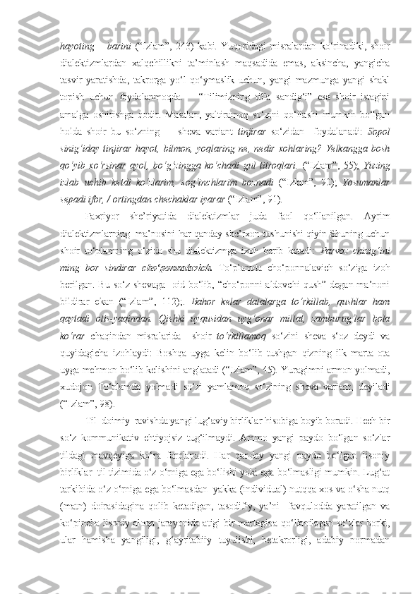 hayoting   –   barini   (“Izlam”,   243)   kabi.   Yuqoridagi   misralardan   ko‘rinadiki,   shoir
dialektizmlardan   xalqchillikni   ta’minlash   maqsadida   emas,   aksincha,   yangicha
tasvir   yaratishda,   takrorga   yo‘l   qo‘ymaslik   uchun,   yangi   mazmunga   yangi   shakl
topish   uchun   foydalanmoqda.       “Tilimizning   tilla   sandig‘i”   esa   shoir   istagini
amalga   oshirishga   qodir.   Masalan,   yaltiramoq   so‘zini   qo‘llashi   mumkin   bo‘lgan
holda   shoir   bu   so‘zning         sheva   variant   tinjirar   so‘zidan     foydalanadi:   Sopol
sinig‘iday   tinjirar   hayot,   bilmon,   yoqlaring   ne,   nedir   xohlaring?   Yelkangga   bosh
qo‘yib   xo‘rsinar   ayol,   bo‘g‘zingga   ko‘chadi   gul   titroqlari.   (“Izlam”,   55);   Yuzing
izlab   uchib   ketdi   ko‘zlarim,   sog‘inchlarim   boznadi   (“Izlam”,   90);   Yosumanlar
sepadi ifor, / ortingdan chechaklar iyarar  (“Izlam”, 91). 
Faxriyor   she’riyatida   dialektizmlar   juda   faol   qo‘llanilgan.   Ayrim
dialektizmlarning  ma’nosini har qanday she’rxon tushunishi qiyin Shuning uchun
shoir   to‘plamning   o‘zida   shu   dialektizmga   izoh   berib   ketadi:   Parvoz   chizig‘ini
ming   bor   sindirar   cho‘ponnalavich.   To‘plamda   cho‘ponnalavich   so‘ziga   izoh
berilgan.  Bu  so‘z  shevaga     oid bo‘lib, “cho‘ponni  aldovchi  qush”  degan  ma’noni
bildirar   ekan   (“Izlam”,   112);.   Bahor   kelar   dalalarga   to‘rkillab,   qushlar   ham
qaytadi   olis-yaqindan.   Qishki   uyqusidan   uyg‘onar   millat,   zamburug‘lar   bola
ko‘rar   chaqindan   misralarida     shoir   to‘rkillamoq   so‘zini   sheva   s‘oz   deydi   va
quyidagicha   izohlaydi:   Boshqa   uyga   kelin   bo‘lib   tushgan   qizning   ilk   marta   ota
uyga mehmon bo‘lib kelishini anglatadi (“Izlam”, 45). Yuragimni armon yolmadi,
xudojon   To‘plamda   yolmadi   so‘zi   yamlamoq   so‘zining   sheva   variant,   deyiladi
(“Izlam”, 98).  
Til  doimiy  ravishda yangi lug‘aviy birliklar hisobiga boyib boradi. Hech bir
so‘z   kommunikativ   ehtiyojsiz   tug‘ilmaydi.   Ammo   yangi   paydo   bo‘lgan   so‘zlar
tildagi   mavqeyiga   ko‘ra   farqlanadi.   Har   qanday   yangi   paydo   bo‘lgan   lisoniy
birliklar  til tizimida o‘z o‘rniga ega bo‘lishi yoki ega bo‘lmasligi mumkin. Lug‘at
tarkibida o‘z o‘rniga ega bo‘lmasdan  yakka (individual) nutqqa xos va o‘sha nutq
(matn)   doirasidagina   qolib   ketadigan,   tasodifiy,   ya’ni     favqulodda   yaratilgan   va
ko‘pincha lisoniy aloqa jarayonida atigi bir martagina qo‘llanilagan so‘zlar borki,
ular   hamisha   yangiligi,   g‘ayritabiiy   tuyulishi,   betakrorligi,   adabiy   normadan 