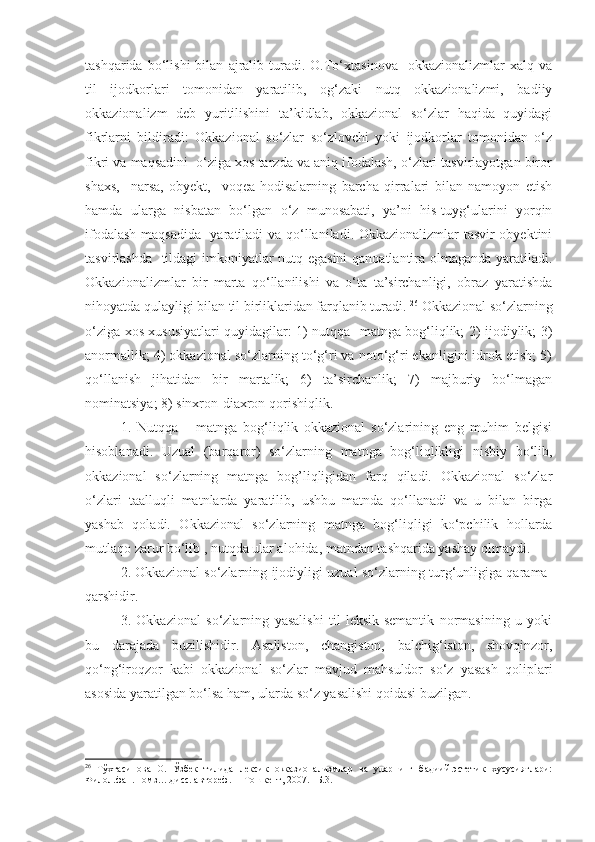 tashqarida   bo‘lishi   bilan   ajralib   turadi.   O.To‘xtasinova     okkazionalizmlar   xalq   va
til   ijodkorlari   tomonidan   yaratilib,   og‘zaki   nutq   okkazionalizmi,   badiiy
okkazionalizm   deb   yuritilishini   ta’kidlab,   okkazional   so‘zlar   haqida   quyidagi
fikrlarni   bildiradi:   Okkazional   so‘zlar   so‘zlovchi   yoki   ijodkorlar   tomonidan   o‘z
fikri va maqsadini  o‘ziga xos tarzda va aniq ifodalash, o‘zlari tasvirlayotgan biror
shaxs,     narsa,   obyekt,     voqea-hodisalarning   barcha   qirralari   bilan   namoyon   etish
hamda   ularga   nisbatan   bo‘lgan   o‘z   munosabati,   ya’ni   his-tuyg‘ularini   yorqin
ifodalash maqsadida   yaratiladi va qo‘llaniladi. Okkazionalizmlar tasvir obyektini
tasvirlashda   tildagi imkoniyatlar nutq egasini  qanoatlantira olmaganda yaratiladi.
Okkazionalizmlar   bir   marta   qo‘llanilishi   va   o‘ta   ta’sirchanligi,   obraz   yaratishda
nihoyatda qulayligi bilan til birliklaridan farqlanib turadi.  26
 Okkazional so‘zlarning
o‘ziga xos xususiyatlari quyidagilar: 1) nutqqa- matnga bog‘liqlik; 2) ijodiylik; 3)
anormallik; 4) okkazional so‘zlarning to‘g‘ri va noto‘g‘ri ekanligini idrok etish; 5)
qo‘llanish   jihatidan   bir   martalik;   6)   ta’sirchanlik;   7)   majburiy   bo‘lmagan
nominatsiya; 8) sinxron-diaxron qorishiqlik.
1.   Nutqqa   –   matnga   bog‘liqlik   okkazional   so‘zlarining   eng   muhim   belgisi
hisoblanadi.   Uzual   (barqaror)   so‘zlarning   matnga   bog‘liqlikligi   nisbiy   bo‘lib,
okkazional   so‘zlarning   matnga   bog’liqligidan   farq   qiladi.   Okkazional   so‘zlar
o‘zlari   taalluqli   matnlarda   yaratilib,   ushbu   matnda   qo‘llanadi   va   u   bilan   birga
yashab   qoladi.   Okkazional   so‘zlarning   matnga   bog‘liqligi   ko‘pchilik   hollarda
mutlaqo zarur bo‘lib , nutqda ular alohida, matndan tashqarida yashay olmaydi. 
2. Okkazional so‘zlarning ijodiyligi uzual so‘zlarning turg‘unligiga qarama-
qarshidir.
3.   Okkazional   so‘zlarning   yasalishi   til   leksik-semantik   normasining   u   yoki
bu   darajada   buzilishidir.   Asaliston,   changiston,   balchig‘iston,   shovqinzor,
qo‘ng‘iroqzor   kabi   okkazional   so‘zlar   mavjud   mahsuldor   so‘z   yasash   qoliplari
asosida yaratilgan bo‘lsa ham, ularda so‘z yasalishi qoidasi buzilgan.
26
  Тўхтасинова   О.   Ўзбек   тилида   лексик   оккaзионализмлар   ва   уларнинг   бадиий-эстетик   хусусиятлари:
Филол.фан. номз….дисс. автореф. –  Тошкент, 2007. –Б.3. 