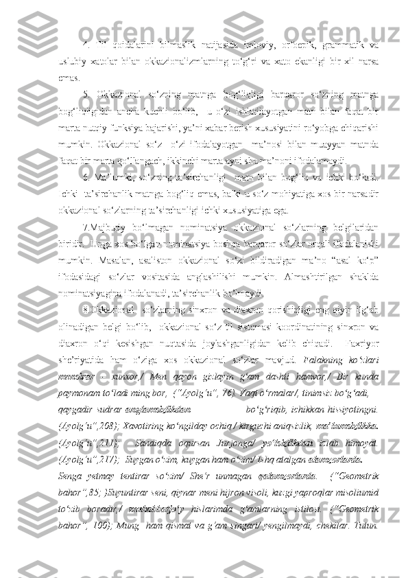 4.   Til   qoidalarini   bilmaslik   natijasida   imloviy,   orfoepik,   grammatik   va
uslubiy   xatolar   bilan   okkazionalizmlarning   to‘g‘ri   va   xato   ekanligi   bir   xil   narsa
emas. 
5.   Okkazional   so‘zning   matnga   bog‘liqligi   barqaror   so‘zning   matnga
bog‘liqligidan   ancha   kuchli   bo‘lib,     u   o‘zi   ishlatilayotgan   matn   bilan   faqat   bir
marta nutqiy funksiya bajarishi, ya’ni xabar berish xususiyatini ro‘yobga chiqarishi
mumkin.   Okkazional   so‘z     o‘zi   ifodalayotgan     ma’nosi   bilan   muayyan   matnda
faqat bir marta qo‘llangach, ikkinchi marta ayni shu ma’noni ifodalamaydi.
6.   Ma’lumki,   so‘zning   ta’sirchanligi     matn   bilan   bog‘liq   va   ichki   bo‘ladi.
Ichki   ta’sirchanlik matnga bog‘liq emas, balki u so‘z mohiyatiga xos bir narsadir
okkazional so‘zlarning ta’sirchanligi ichki xususiyatiga ega.
7.Majburiy   bo‘lmagan   nominatsiya   okkazional   so‘zlarning   belgilaridan
biridir.   Unga xos bo‘lgan nominatsiya boshqa barqaror so‘zlar orqali ifodalanishi
mumkin.   Masalan,   asaliston   okkazional   so‘zi   bildiradigan   ma’no   “asal   ko‘p”
ifodasidagi   so‘zlar   vositasida   anglashilishi   mumkin.   Almashtirilgan   shaklda
nominatsiyagina ifodalanadi, ta’sirchanlik bo’lmaydi.
8.Okkazional     so‘zlarning   sinxron   va   diaxron   qorishiqligi   eng   qiyin   ilg‘ab
olinadigan   belgi   bo‘lib,     okkazional   so‘z   til   sistemasi   koordinatining   sinxron   va
diaxron   o‘qi   kesishgan   nuqtasida   joylashganligidan   kelib   chiqadi.     Faxriyor
she’riyatida   ham   o‘ziga   xos   okkazional   so‘zlar   mavjud.   Falakning   ko zlariʻ
mensirar   –   xunxor,/   Men   qayon   gizlayin   g am   dashti   hamvor,/   Bir   kunda	
ʻ
paymonam to ladi ming bor,  (“Ayolg‘u”, 76). Vaqt o rmalar/, tinimsiz bo g adi,	
ʻ ʻ ʻ ʻ
qaygadir   sudrar   anglamsizlikdan                                 bo g riqib,   ichikkan   hissiyotingni.	
ʻ ʻ
(Ayolg‘u”,208); Xavotiring ko ngilday ochiq / kirguchi aniqsizlik, 	
ʻ ma’lumsizlikka.
(Ayolg‘u”,211);     Sandiqda   oqursan   Jurjonga/   yo lsizlikdan	
ʻ   izlab   himoyat.
(Ayolg‘u”,217);  Suygan o zim, kuygan ham o zim/ Ishq atalgan 	
ʻ ʻ alamzorlarda.
Senga   yetmay   tentirar   so zim/   She’r   unmagan  
ʻ qalamzorlarda .     (“Geometrik
bahor”,85; )Suyuntirar seni, qiynar meni hijron visoli, kuzgi yaproqlar misoliumid
to zib   boradir,/  	
ʻ muhabbatjo y	ʻ   hislarimda   g amlarning   istilosi.   (“Geometrik	ʻ
bahor”,   100);   Mung    ham  qismat   va   g‘am  singari/   yengilmaydi,   chekilar.   Tutun. 