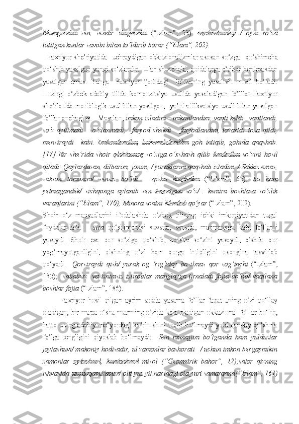 Mungrarim   sen,   sendir   singrarim   (“Izlam”,   23).   aqchadonday   /   oyni   ro‘za
tutilgan kunlar savobi bilan to‘ldirib borar   (“Izlam”, 202) . 
    Faxriyor she’riyatida   uchraydigan okkozionalizmlar asosan so‘zga     qo‘shimcha
qo‘shib yasalgan yangi so‘zlardir.   Ular shunchaki, qoidalarga e’tibor berilmasdan
yasalgan   emas.   Bunga     Faxriyor   ijodidagi     fe’llarning   yasalishi   misol   bo‘ladi.
Hozirgi   o‘zbek   adabiy   tilida   kompozitsiya   usulida   yasaladigan   fe’lllar   Faxriyor
she’rlarida morfologik usul bilan yasalgan,   ya’ni affiksatsiya usuli bilan yasalgan
fe’llar anchagina.   Masalan,  imkon izladim – imkonlandim; vaqti keldi –vaqtlandi,
so‘z   aytilmadi   –so‘zlanmadi,     faryod   chekdi   –   faryodlandim,   tozartdi–toza   qildi,
mensiraydi     kabi.   Imkonlandim,   imkonsizlandim   goh   intiqib,   gohida   qaqshab.
[17]   Bir   she’rida   shoir   qishlamoq   so‘ziga   o‘xshash   qilib   kuzladim   so‘zini   hosil
qiladi: Qaylardasan, dilbarim, jonim, / yuraklarim qaqshab izladim. / Sakkiz emas,
sakson   tomonim/   sensiz   bo‘ldi   –   qishu   kuzladim   (“Izlam”,   62) ;   bu   ham
yetmagandek/   sichqonga   aylanib   sen   tozartgan   so‘z/   .   kemira   boshlasa   so‘zlik
varaqlarini (“Izlam”, 170); Minora soatni  klonlab  qo’yar  (“Izlam”, 202).
Shoir   o‘z   maqsadlarini   ifodalashda   o‘zbek   tilining   ichki   imkoniyatidan   tugal
foydalaniladi.     –sira   qo‘shimchasi   suvsira,   sensira,   manmansira   kabi   fe’llarni
yasaydi.   Shoir   esa   qor   so‘ziga   qo‘shib,   qorsira   so‘zini   yasaydi,   qishda   qor
yog‘mayotganligini,   qishning   o‘zi   ham   qorga   intiqligini   osongina   tasvirlab
qo‘yadi.     Qorsiraydi   qish/   yurak   og   ‘rig‘iday   bosilmas   qor   sog‘inchi   (“Izlam”,
132);     sababsiz     va   tinimsiz   iztiroblar   manglayga   tirnaladi   fojia   bo‘lib/   vaqtlana
boshlar fojia  (“Izlam”, 186). 
Faxriyor   hosil   qilgan   ayrim   sodda   yasama   fe’llar   faqat   uning   o‘zi   qo‘llay
oladigan, bir marta o‘sha matnning o‘zida kela oladigan okkazional fe’llar bo‘lib,
hatto uning adabiy me’yordagi ko‘rinishini topib bo‘lmaydi yoki qanday qo‘shma
fe’lga   tengligini   qiyoslab   bo‘lmaydi:     Sen   munajjim   bo‘lganda   ham   yulduzlar
joylashuvi/ makoniy hodisadir, ul zamonlar bashorati –/ uchun imkon bergaymikin
zamonlar   oylashuvi ,   kunlashuvi   misol   (“Geometrik   bahor”,   12);salor   qizning
ishvasida  samarqandlanar / olti yuz yil naridagi ota yurt samarqand(“Izlam”, 161) 