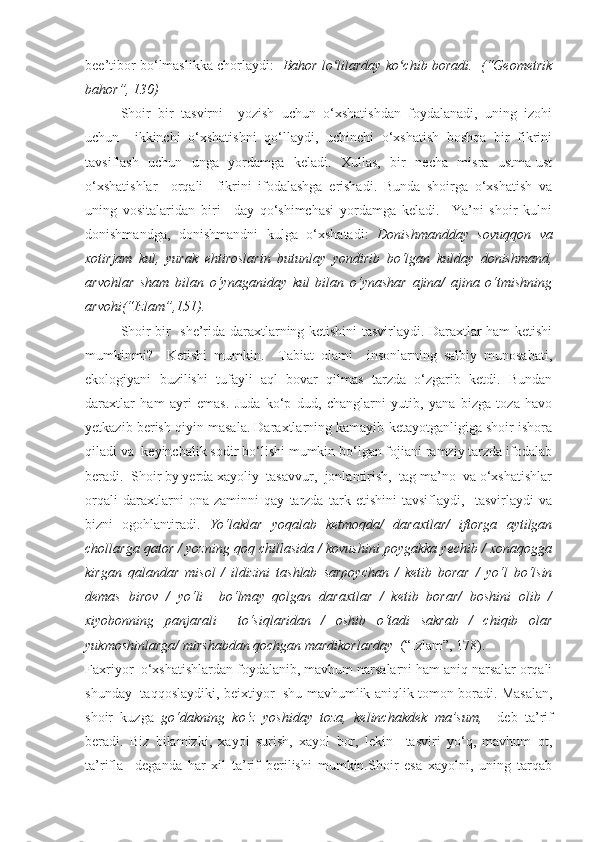 bee’tibor bo‘lmaslikka chorlaydi:    Bahor lo lilarday ko chib boradi.  (“Geometrikʻ ʻ
bahor”, 130)
Shoir   bir   tasvirni     yozish   uchun   o‘xshatishdan   foydalanadi,   uning   izohi
uchun     ikkinchi   o‘xshatishni   qo‘llaydi,   uchinchi   o‘xshatish   boshqa   bir   fikrini
tavsiflash   uchun   unga   yordamga   keladi.   Xullas,   bir   necha   misra   ustma-ust
o‘xshatishlar     orqali     fikrini   ifodalashga   erishadi.   Bunda   shoirga   o‘xshatish   va
uning   vositalaridan   biri   –day   qo‘shimchasi   yordamga   keladi.     Ya’ni   shoir   kulni
donishmandga,   donishmandni   kulga   o‘xshatadi:   Donishmandday   sovuqqon   va
xotirjam   kul,   yurak   ehtiroslarin   butunlay   yondirib   bo‘lgan   kulday   donishmand,
arvohlar   sham   bilan   o‘ynaganiday   kul   bilan   o‘ynashar   ajina/   ajina   o‘tmishning
arvohi(“Izlam”,151).
Shoir bir   she’rida daraxtlarning ketishini tasvirlaydi. Daraxtlar ham ketishi
mumkinmi?     Ketishi   mumkin.     Tabiat   olami     insonlarning   salbiy   munosabati,
ekologiyani   buzilishi   tufayli   aql   bovar   qilmas   tarzda   o‘zgarib   ketdi.   Bundan
daraxtlar   ham   ayri   emas.   Juda   ko‘p   dud,   changlarni   yutib,   yana   bizga   toza   havo
yetkazib berish qiyin masala. Daraxtlarning kamayib ketayotganligiga shoir ishora
qiladi va  keyinchalik sodir bo‘lishi mumkin bo‘lgan fojiani ramziy tarzda ifodalab
beradi.  Shoir by yerda xayoliy  tasavvur,  jonlantirish,  tag ma’no  va o‘xshatishlar
orqali   daraxtlarni   ona   zaminni   qay   tarzda   tark   etishini   tavsiflaydi,     tasvirlaydi   va
bizni   ogohlantiradi.   Yo‘laklar   yoqalab   ketmoqda/   daraxtlar/   iftorga   aytilgan
chollarga qator / yozning qoq chillasida / kovushini poygakka yechib / xonaqogga
kirgan   qalandar   misol   /   ildizini   tashlab   sarpoychan   /   ketib   borar   /   yo‘l   bo‘lsin
demas   birov   /   yo‘li     bo‘lmay   qolgan   daraxtlar   /   ketib   borar/   boshini   olib   /
xiyobonning   panjarali     to‘siqlaridan   /   oshib   o‘tadi   sakrab   /   chiqib   olar
yukmoshinlarga/ mirshabdan qochgan mardikorlarday   (“Izlam”, 178). 
Faxriyor  o‘xshatishlardan foydalanib, mavhum narsalarni ham aniq narsalar orqali
shunday   taqqoslaydiki, beixtiyor   shu mavhumlik aniqlik tomon boradi. Masalan,
shoir   kuzga   go‘dakning   ko‘z   yoshiday   toza,   kelinchakdek   ma’sum,     deb   ta’rif
beradi.   Biz   bilamizki,   xayol   surish,   xayol   bor,   lekin     tasviri   yo‘q,   mavhum   ot,
ta’rifla     deganda   har   xil   ta’rif   berilishi   mumkin.Shoir   esa   xayolni,   uning   tarqab 