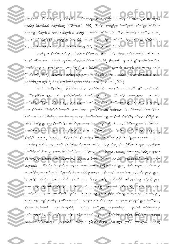 ketishini     shunday   qiyoslaydiki,     e’tirozga   aslo   o‘rin   qolmaydi:   Buzuvga   tushgan
uyday   buziladi   xayoling   (“Izlam”,   190) .   Yoki   sevgiga   berilgan   ta’rifga   e’tibor
bering.  Daydi it kabi / daydi it sevgi.   Garchi  e’tiroz bo‘lishi mumkin bo‘lsa ham,
bu   ta’rif   kimlardir   sevgiga   berishi     mumkin   bo‘lgan   ta’rif.     Axir   inson   o‘ylarini,
his-kechinmalarini  ta’qiqlab bo‘lmaydi-ku. (“Izlam”, 120). 
   Faxriyor   she’rlaridagi   o‘xshatishlar   asosan   –dek,   day   qo‘shimchalari   bilan
hosil   qilingan.     Shoir   ayrim   o‘xshatishlarda   kabi,   singari,     yanglig‘   vositalaridan
foydalangan:   istehkom   yanglig‘/   sen   bilan   meni/   ajratib   turadi   bittagian   so‘z
(“Izlam”, 203);   derazasi  ochiq uy yanglig‘/ esib o‘tar sendan yelvizak/  umid kabi
gohida yanglish, / og‘riq kabi goho chin sezar  (“Izlam”, 204). 
Turli   ijodkorlar,   shoirlar   o‘z   she’rlarida   metaforani   turli   xil   usullarda
qo‘llaydilar   va   turli   yo‘sinlarda   ifodalaydilar.     Chunki   metafora     poetik
individuallikni   ta’minlaydigan vositalardan bo‘lib, ijodkorning   o‘ziga xos badiiy
qarashlarini ifodalab beradi.  Metafora  –  grekcha  metaphora   “kochirma” demakdir.
So‘z ma’nolarining   predmet, narsa, hodisalarning   tashqi  shakliy o‘xshashligi  va
ichki belgiga asoslanib ko‘chishga metafora deyiladi. Bu usul bilan nom ko‘chishi
predmetlar,   hodisalar   orasidagi   nisbiy   o‘xshashlikka   ko‘ra   bo‘ladi   va   ularning
shakli,   rangi,   harakati   ikkinchi   shunday   predmet   belgisi   bo‘lgan   nomni   oladi.
Bunday   birlik   esa   endi   she’riyatda   tamomila   o‘zgacha,   shu   bilan   birga   Faxriyor
ijodida o‘ziga xos tarzda ifodalanadi. Masalan:   Erimas uning ham boshidagi qor./
Yelkasiga   tirmashar/   nevarasi   alpinist   kabi.   Butun   boshli   xonadon/   turar   unga
suyanib…   She’r   boshdan   oyoq   metafora   usulida   bitilgan,   deb   ayta   olishimiz
mumkin, metafora bo‘lganda ham oddiy emas,   shtrexli metafora usulida yozilgan.
Negaki,   she’r   jumlalarini   tahlil   qila   boshlasak,   birinchi   misraning   o‘zidayoq
metafora     yordamida   o‘quvchi     ko‘z   o‘ngiga   boboni   keltiradi,     fikr   ikkinchi
jumlada   davom   ettiriladi,   ya’ni     boboning   yelkasida   o‘tirgan   nabira   alpinistga,
bobo esa tog‘ga qiyos qilinmoqda.    Keyingi birliklarga  nazar tashlaydigan bo‘lsak,
shoir   bahorni     tiriltiruvchi,     halok   bo‘lgan   insonning,     ya’ni   tabiatning
tiriltiruvchisi   sifatida   talqin   qilinmoqda   yoki   Ko ‘ zlari   to ‘ rt   bo ‘ lgan   onam
yonidan / Tomlarga   yugurib   chiqar   qizg ‘ aldoq /   Menga   yo ‘ l   qaraydi   uning 