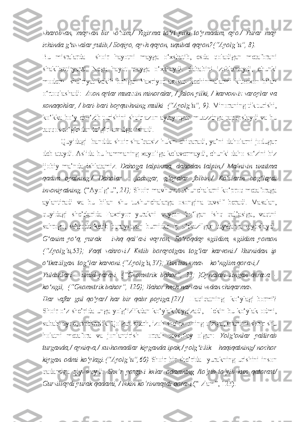 sharobsan,   maysan   bir   so zim,/   Yigirma   to rt   yilki   to ymadim,   ayo./   Yurar   mayʻ ʻ ʻ
ichinda g ussalar yutib,/ Soqiyo, aysh qayon, uqubat qayon?(“Ayolg‘u”, 8).	
ʻ
Bu   misralarda     shoir   hayotni   mayga   o‘xshatib,   esda   qoladigan   metaforani
shakllantiryapti.   Nega   hayot   mayga   o‘xshaydi.   Sababini   izohlamaydi,   chunki
modern     she’riyat   vakili   bo‘lgan   Faxriyor   asosan   kechinmalarini   kitobxon   bilan
o‘rtoqlashadi:   Azon aytar muazzin   minoralar, /   falon yilki, /   karvonsiz saroylar va
xonaqohlar, /   bari-bari boyqushning mulki  (“Ayolg‘u”, 9).  Minoraning tik turishi,
ko‘kka bo‘y cho‘zib turishini shoir azon aytayotgan muazzinga taqqoslaydi va bu
taqqos to‘g‘ridan to‘g‘ri amalga oshadi.
Quyidagi   bandda shoir shafqatsiz  hukm chiqaradi, ya’ni  daholarni  jodugar
deb ataydi. Aslida bu hammaning xayoliga kelavermaydi, chunki daho so‘zini biz
ijobiy   ma’nda   ishlatamiz.   Dahoga   talpinma,   dahodan   talpin,/   Ma’nisin   unutma
qadim   oyatning./   Daholar   –   jodugar,   g oyalar   folbin,/	
ʻ   Ko zlarin   bog laydi	ʻ ʻ
insoniyatning.  (“Ayolg‘u”,  21);  Shoir  mavhum tushunchalarni ko‘proq metaforaga
aylantiradi   va   bu   bilan   shu   tushunchalarga   osongina   tavsif   beradi.   Masalan,
quyidagi   she’rlarida   Faxriyor   yurakni   vayron   bo‘lgan   ishq   qal’asiga,   vaqtni
sahroga,   sahroda   ketib   borayotgan   burnidan   ip   o‘tkazilgan   tuyalarga   qiyoslaydi.
G anim   yo q,   yurak   –   ishq   qal’asi   vayron,	
ʻ ʻ   So roqday   egildim,   egildim   yomon	ʻ
(“Ayolg‘u,53);   Vaqt   sahrosi./   Ketib   borayotgan   tog lar   karvoni./   Burnidan   ip	
ʻ
o tkazilgan  tog lar karvoni.(“Ayolg‘u,37); Tun tun emas – ko nglim qorasi,/	
ʻ ʻ ʻ
Yulduzlari   –   umid   yarasi,   (“Geometrik   bahor”,   33;   )Oynalari   singan   deraza   –
ko ngil,  (“Geometrik bahor”, 120); Bahor hech narsani sedan chiqarmas.
ʻ
Har   safar   gul   qo yar/   har   bir   qabr   poyiga.[27]    	
ʻ Haqiqatning     ko‘ylagi   bormi?
Shoir o‘z she’rida unga yolg‘izlikdan ko‘ylak kiygizadi,     lekin bu ko‘ylak odmi,
sababi ayon, nochorlik. Qolgan sharh, izoh she’rxonning o‘ziga, muhimi shoir shu
holatni   metafora   va   jonlantirish     orqali   tavsiflay   olgan:   Yolg onlar   yaltirab	
ʻ
turganda,/ ayniqsa,/ xushomadlar kiyganda ipak,/ yolg izlik – haqiqatning/ nochor	
ʻ
kiygan   odmi   ko ylagi.(“Ayolg‘u”,60)  	
ʻ Shoir   bir   she’rida     yurakning   urishini   inson
qadamiga   qiyoslaydi:   She’r   yozgisi   kelar   odamning   /to‘yib-to‘yib   kun   qatorasi/
Gursillaydi yurak qadami, / lekin ko‘rinmaydi qorasi  (“Izlam”, 123).   