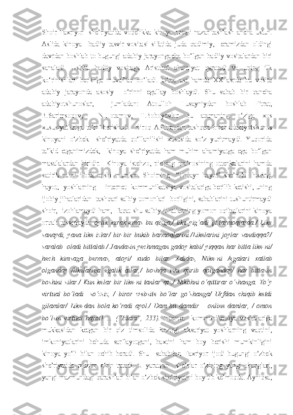 S h oir   Faxriyor     she’riyatida   voqelikka   kinoya   orqali   nazar   tashlash   ancha   ustun.
Aslida   kinoya     badiiy   tasvir   vositasi   sifatida   juda   qadimiy,     eramizdan   oldingi
davrdan boshlab  to  bugungi  adabiy  jarayongacha  bo‘lgan  badiiy vositalardan  biri
sanaladi.   Ushbu   badiiy   vositaga   Aristotel   ahamiyat   qaratadi   va   uning   ilk
ko‘rinishlari   berishga   muvaffaq   bo‘ladi.   O‘rta   asr   hamda   XX   asrda   bu   vosita
adabiy   jarayonda   asosiy     o‘rinni   egallay   boshlaydi.   Shu   sabab   bir   qancha
adabiyotshunoslar,     jumladan:   Atoulloh   Husayniydan   boshlab   Fitrat,
B.Sarimsoqov,     N.Hotamov,   T.Boboyevlar   bu   atamaning   o‘ziga   xos
xususiyatlariga   ta’rif   berishadi.     Biroq   A.Fitratdan   tashqari   biror   adabiyotshunos
kinoyani   o‘zbek     she’riyatda   qo‘llanilishi   xususida   so‘z   yuritmaydi.   Yuqorida
ta’kid   etganimizdek,     kinoya   she’riyatda   ham   muhim   ahamiyatga   ega   bo‘lgan
masalalardan   biridir.     Kinoya   istehzo,   piching   ma’nosining   ottenkalarini   hamda
satirik   ruhni   ifoda   etishi   mumkin.   Shoirning     “Onlayn   hayot”   she’rida     hozirgi
hayot,   yoshlarning       internet   kommunikatsiya vositalariga berilib ketishi, uning
ijobiy jihatlaridan   tashqari salbiy tomonlari   borligini, sabablarini tushuntirmaydi
shoir,   izohlamaydi ham,   faqat shu salbiy jihatlarning yomon oqibatlarini kinoya
orqali   tasvirlaydi:   oylik   kerak   emas   bu   qizga,/   like   yig‘adi   ijt.tarmoqlarda./   Like
sanaydi,   yana   like   izlar/   bir-bir   bukib   barmoqlarini./Likelarini   joylar   sandiqqa?/
saralab  oladi bittalab./  Jandasin yechmagan gadoy kabi/ yiqqan har bitta like-ni/
hech   kimsaga   bermas,   atoyi/   xudo   bilar.   Adidas,   Nike-ni   /egalari   xatlab
olganday   /likelariga   egalik   qilar,/   boshqa   ishi   qurib   qolganday/   har   bittasin
boshini  silar./  Kun kelar bir like-ni tanlar qiz,/  Nikohni  o‘qittirar o‘shanga. To‘y
virtual   bo‘ladi     so‘zsiz,   /   biror   website   bo‘lar   go‘shanga/   Urfdan   chiqib   ketdi
gilamlar/   Like-dan   bola   ko‘radi   ayol./   Dam   bu   damdir   –   online   damlar,   /   omon
bo‘lsin   virtual   hayot!   …   (“Izlam”,   233).   I nternet     kommunikatsiya   vositalariga
mukkasidan   ketgan   bir   qiz   timsolida   hozirgi   aksariyat   yoshlarning   vaqtini,
imkoniyatlarini   behuda   sarflayotgani,   baxtini   ham   boy   berishi   mumkinligini
kinoya   yo‘li   bilan   ochib   beradi.   Shu     sababdan   Faxriyor   ijodi   bugungi   o‘zbek
she’riyatida   muhim   o‘rin   tut adi.   U   yaratgan     she’rlar   o‘zining   yangi   ohanglari,
yangi mazmundagi qarashlari bilan o‘zbek she’riyatini boyitib kelmoqda. Ayniqsa, 