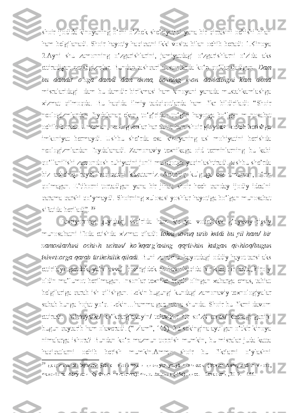 shoir   ijodida   kinoyaning   o‘rni   o‘zbek   she’riyatini   yana   bir   qirrasini   ochishi   bilan
ham belgilanadi. Shoir  hayotiy haqiqatni  ikki vosita bilan ochib beradi:  1.Kinoya
2.Ayni   shu   zamonning   o‘zgarishlarini,   jamiyatdagi   o‘zgarishlarni   o‘zida   aks
ettiradigan  neologizmlar. Bundan  tashqari  dostonlarda  ko‘p  qo‘llaniladigan     Dam
bu   damdir   o‘zga   damni   dam   dema,   boshing   eson   davlatingni   kam   dema
misralaridagi     dam   bu   damdir   birikmasi   ham   kinoyani   yanada   mustahkamlashga
xizmat   qilmoqda.   B u   haqida   ilmiy   tadqiqotlarda   ham   fikr   bildiriladi:   “ S h oir
neologizmlardan   foydalanar   ekan,   to‘g‘ridan   to‘g‘ri   hayotga   bo‘lgan   munosabat
ochila boradi. Umuman, neologizmlar har doim ham shoir g‘oyasini ochib berishga
imkoniyat   bermaydi.   Ushbu   she’rda   esa   kinoyaning   asl   mohiyatini   berishda
neologizmlardan   foydalanadi.   Zamonaviy   texnikaga   oid   terminlarning   bu   kabi
qo‘llanilishi zamondosh ruhiyatini jonli muloqotga yaqinlashtiradi. Ushbu she’rda
biz   achchiq   hayot   haqiqatini   kuzatamiz.   Achchiq   kulguga   esa   umuman,   o‘rin
qolmagan.   E’tiborni   tortadigan   yana   bir   jihat,   shoir   hech   qanday   ijodiy   idealni
qarama - qarshi qo‘ymaydi .  S h oirning xulosasi yoshlar hayotiga bo‘lgan munosabat
sifatida beriladi ”.  29
 
Faxriyorning   quyidagi   she’rida   ham   kinoya   voqelikka   g‘oyaviy - hissiy
munosabatni   ifoda   etishda   xizmat   qiladi:   tokni   sovuq   urib   ketdi   bu   yil   ham /   bir
zamonlar / uni   ochish   uchun /   ko‘kqarg‘aning   qaytishin   kutgan   qishloq / bugun
televizorga   qarab tirikchilik qiladi .   Buni zamirida hayotdagi oddiy hayot tarsi aks
ettirilayotgandek, ya’ni avval  hozirgidek ob-havo haqida bir kun, bir hafta, biro y
oldin   ma’lumot   berilmagan.   Insonlar   texnika   orqali   olingan   xabarga   emas,   tabiat
belgilariga  qarab ish  qilishgan.  Lekin bugungi   kundagi  zamonaviy  texnologiyalar
sabab bunga hojat yo‘q. Lekin…hamma gap mana shunda. Shoir bu fikrni davom
ettiradi:     bilmaydiki /   ko‘kqarg‘adayin /   televizor   bir   so‘zli   emas /   kechagi   gapini
bugun qaytarib ham olaveradi . (“Izlam”, 115). Bu sekingina aytilgan o‘tkir kinoya
nimalarga   ishora?   Bundan   ko‘p   mazmun   toppish   mumkin,   bu   misralar   juda   katta
haqiqatlarni   ochib   berish   mumkin.Ammo   shoir   bu   fikrlarni   o‘ylashni
29
  Давронова   М.   Ҳозирги   ўзбек   шеъриятида   индивидуал   услуб   поэтикаси.   (Усмон   Азим,   Иқбол   Мирзо,
Фахриёр ва  Абдували  Қутбиддин мисолида): Филол.фан.докт(DSc)...дисс. – Самарқанд, 2019. –B.66. 
