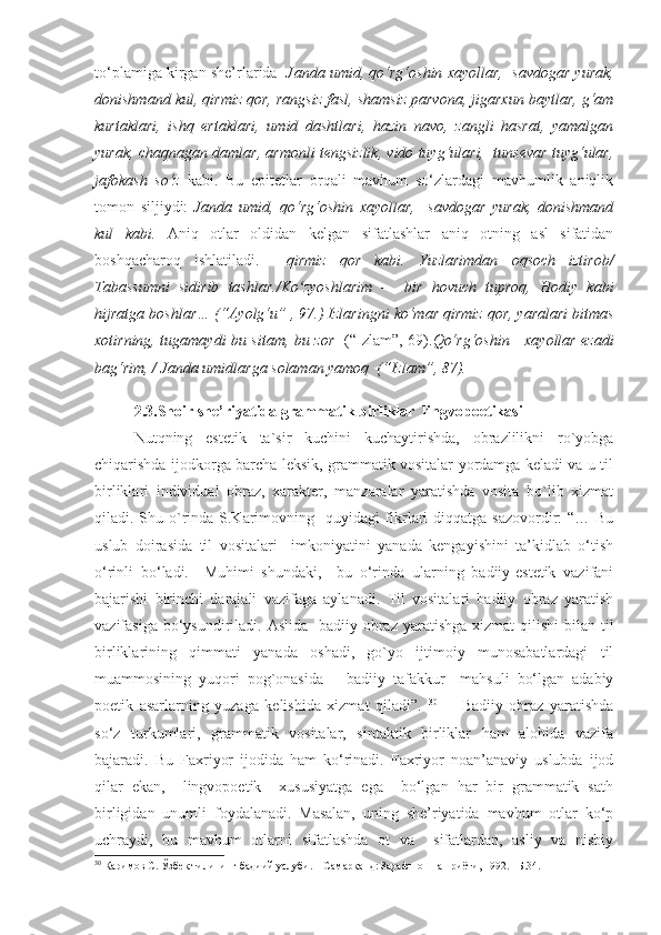 to‘plamiga kirgan she’rlarida    Janda umid, qo‘rg‘oshin xayollar,  savdogar yurak,
donishmand kul,  qirmiz qor, rangsiz fasl, shamsiz parvona, jigarxun baytlar, g‘am
kurtaklari,   ishq   ertaklari,   umid   dashtlari,   hazin   navo,   zangli   hasrat,   yamalgan
yurak, chaqnagan damlar, armonli tengsizlik, vido tuyg‘ulari,  tunsevar tuyg‘ular,
jafokash   so‘z   kabi.   Bu   epitetlar   orqali   mavhum   so‘zlardagi   mavhumlik   aniqlik
tomon   siljiydi:   Janda   umid,   qo‘rg‘oshin   xayollar,     savdogar   yurak,   donishmand
kul   kabi.   Aniq   otlar   oldidan   kelgan   sifatlashlar   aniq   otning   asl   sifatidan
boshqacharoq   ishlatiladi .     qirmiz   qor   kabi.   Yuzlarimdan   oqsoch   iztirob/
Tabassumni   sidirib   tashlar./Ko zyoshlarim   -     bir   hovuch   tuproq,   Hodiy   kabiʻ
hijratga boshlar…  ( “ Ayolg‘u ”   , 9 7.)  Izlaringni ko‘mar qirmiz qor, yaralari bitmas
xotirning, tugamaydi bu sitam, bu zor     (“Izlam”, 69). Qo‘rg‘oshin     xayollar ezadi
bag‘rim, / Janda umidlarga solaman yamoq  (“Izlam”, 87). 
2.3.Shoir she’riyatida grammatik birliklar  lingvopoetikasi 
Nutqning   estetik   ta`sir   kuchini   kuchaytirishda,   obrazlilikni   ro`yobga
chiqarishda ijodkorga barcha leksik, grammatik vositalar yordamga keladi va u til
birliklari   individual   obraz,   xarakter,   manzaralar   yaratishda   vosita   bo`lib   xizmat
qiladi. Shu o`rinda S.Karimovning   quyidagi fikrlari diqqatga sazovordir: “… Bu
uslub   doirasida   til   vositalari     imkoniyatini   yanada   kengayishini   ta’kidlab   o‘tish
o‘rinli   bo‘ladi.     Muhimi   shundaki,     bu   o‘rinda   ularning   badiiy-estetik   vazifani
bajarishi   birinchi   darajali   vazifaga   aylanadi.   Til   vositalari   badiiy   obraz   yaratish
vazifasiga bo‘ysundiriladi. Aslida   badiiy obraz yaratishga  xizmat  qilishi  bilan til
birliklarining   qimmati   yanada   oshadi,   go`yo   ijtimoiy   munosabatlardagi   til
muammosining   yuqori   pog`onasida   –   badiiy   tafakkur     mahsuli   bo‘lgan   adabiy
poetik   asarlarning   yuzaga   kelishida   xizmat   qiladi”.   30
        Badiiy   obraz   yaratishda
so‘z   turkumlari,   grammatik   vositalar,   sintaktik   birliklar   ham   alohida   vazifa
bajaradi.   Bu   Faxriyor   ijodida   ham   ko‘rinadi.   Faxriyor   noan’anaviy   uslubda   ijod
qilar   ekan,     lingvopoetik     xususiyatga   ega     bo‘lgan   har   bir   grammatik   sath
birligidan   unumli   foydalanadi.   Masalan,   uning   she’riyatida   mavhum   otlar   ko‘p
uchraydi,   bu   mavhum   otlarni   sifatlashda   ot   va     sifatlardan,   asliy   va   nisbiy
30
 Каримов С.  Ўзбек тилининг бадиий услуби. – Самарқанд: Зарафшон нашриёти, 1992. –Б.34. 