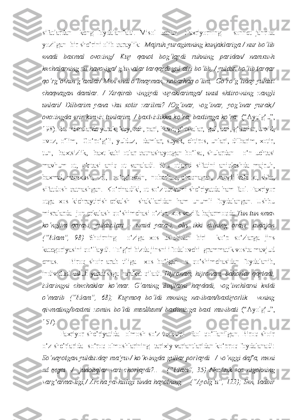 sifatlardan     keng   foydalaniladi.   Misol   uchun     Faxriyorning       sonnet   janrida
yozilgan  bir she’rini olib qaraylik:   Majruh yuragimning kunjaklariga / nur bo‘lib
enadi   baxmal   ovozing/   Kuy   qanot   bog‘laydi   ruhning   paridan/   namxush
kechalarning zil havosiga/ g‘ussalar tarqaydi gul atri bo‘lib, / yulduz bo‘lib tarqar
qo‘rg‘oshin g‘amlar/ Men endi o‘lmayman, nobarhaq o‘lim,  Go‘ro‘g‘liday yulduz
chaqnagan   damlar.   /   Zirqirab   singiydi   suyaklarimga/   unut   ehtirosning   zangli
unlari/   Dilbarim   yana   shu   xotir   zarilmi?   /Og‘inar,   sog‘inar,   yog‘inar   yurak,/
ovozingda erir kimsiz  tunlarim, / baxtsizlikka  ko‘ra, baxtimga ko‘ra    (“Ayolg‘u”,
198). Bu misralarda yurak, kuy, ruh, pari, havo, g‘ussalar,  gul, atri, g‘amlar, umid,
ovoz,   o‘lim,     Go‘ro‘g‘li,   yulduz,     damlar,   suyak,   ehtiros,   unlari,   dilbarim,   xotir,
tun,     baxtsizlik,     baxt   kabi   otlar   qatnashayotgan   bo‘lsa,   shulardan       o‘n   uchtasi
mavhum   ot,   o‘ntasi   aniq   ot   sanaladi.   Shu   otlarni   sifatini   aniqlashda   majruh,
baxmal, namxush,    zil,   qo‘rg‘oshin,   nobarhaq, chaqnagan,   zangli  kabi  ot, sifat,
sifatdosh qatnashgan.   Ko‘rinadiki, ot so‘z turkumi she’riyatda ham faol. Faxriyor
otga   xos   kichraytirish-erkalsh     shakllaridan   ham   unumli   foydalangan.   Ushbu
misralarda -jon erkalash qo‘shimchasi o‘ziga xos vazifa bajarmoqda. Tun tun emas
ko‘nglim   qorasi,   yulduzlari   –   umid   yarasi,   olis   ikki   dilning   orasi,   xudojon
(“Izlam”,   98)   Shoirning     o‘ziga   xos   uslubidan   biri     ko‘p   so‘zlarga   jins
kategoriyasini qo‘llaydi. To‘g‘ri bizda jinsni ifodalovchi  grammatik vosita mavjud
emas.       Biroq   shoir   arab   tiliga     xos   bo‘lgan   –a   qo‘shimchasidan   foydalanib,
individual uslub yaratishga harakat  qiladi.   Hijronam, hijronam, bahorlar qaytadi,
izlaringni   chechaklar   ko‘mar.   G‘aming   ilinjlarni   haydadi,   sog‘inchlarni   ketdi
o‘marib   (“Izlam”,   68);   Kuymoq   bo‘ldi   mening   nasibam/baxtiyorlik     sening
qismating/baxtmi   zomin   bo‘ldi   masiham /   baxtimizga   baxt   musibati   (“Ayolg‘u”,
157) .  
Faxriyor   she’riyatida     olmosh   so‘z   turkumi     faol   qo‘llanilgan.   Biroq   shoir
o‘z she’rlarida   so‘roq olmoshlarining   tarixiy variantlaridan ko‘proq foydalanadi:
So‘nayotgan yulduzday ma’yus/ ko‘ksingda gullar porlaydi –/ so‘nggi daf’a, meni
ul   qayu   –/     judoliqlar   sari   chorlaydi?..   …(“Izlam”,   35)   Nechuk   soz   nigohning
sarg armasligi,/  Archa yashilligi  unda hayotning.     (“Ayolg‘u”, 122); Sen, tadbirʻ 