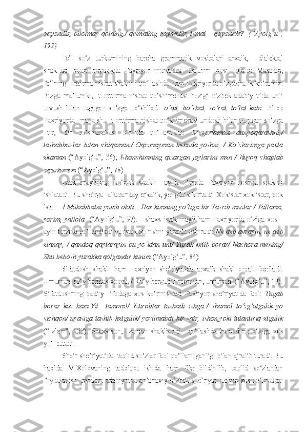 qayondir,   bilolmay qolding,/ qismating   qayondir , ismat –   qayondir?    (“Ayolg‘u”,
192).
Fe’l   so‘z   turkumining   barcha   grammatik   vositalari   arxaik,     dialektal
shakllari   bilan   birgalikda   Faxriyor   individual   uslubini   hosil   qiladi:   Masalan,
fe’lning  orttirma nisbat shaklini qo‘llashda  ham Faxriyorda o‘zgachalik ko‘ramiz.
Bizga   ma’lumki,   -t   orttirma   nisbat   qo‘shimchasi   hozigi   o‘zbek   adabiy   tilda   unli
tovush   bilan   tugagan   so‘zga   qo‘shiladi:   o‘qit,   bo‘shat,   so‘rat,   to‘lat   kabi.   Biroq
Faxriyorda  mana shu -t orttirma nisbat qo‘shimchasi undosh bilan tugagan so‘zga
–tir,   -dir   qo‘shimchasi   o‘rnida   qo‘llaniladi:   O‘zgartaman   dunyoqarashni,/
tashabbuslar   bilan   chiqaman./   Oqizmayman   behuda   yoshni,   /   Ko‘zlarimga   paxta
ekaman   (“Ayolg‘u”,  36);   Ishonchimning  qizargan   joylarini  men  /  Buyoq  chaplab
oqartaman   (“Ayolg‘u”, 78)
Istak   maylining   ko‘plik   shakli   –aylik   o‘rnida   Faxriyor   boshqa   shaklni
ishlatadi. Bu she’rga  allaqanday erkalik, yengillik kiritadi: Xokistar xok istar, pok
istar – /  Muhabbatni yuvib ololi…Har kimning yo‘liga bir Yasrib muztar./ Yallama,
yorim, yallola    (“Ayolg‘u”, 97). I shaxs istak mayli ham Faxriyorda o‘ziga xos –
ayin tarzida qo‘llaniladi va istak-xohishni yanada oshiradi:  Ne deb avrayin, ne deb
elanay, / qandoq qaytarayin bu yo‘ldan uni/ Yurak ketib borar/  Nachora mening/
Shu bebosh yurakka qolgandir kunim  (“Ayolg‘u”, 84).
Sifatdosh   shakli   ham   Faxriyor   she’riyatida   arxaik   shakl   orqali   beriladi:
Umuman  ro‘y bermas voqea, / Ro‘y berguchi menman, umuman. (“Ayolg‘u”, 19).
Sifatdoshning   badiiy     ifodaga   xos   ko‘rinishlari   Faxriyor   she’riyatida   faol:   Tugab
borar   kuz   ham.Yil   –tamom!/   Iztiroblar   tushadi   ishga:/   shamol   to‘zg‘utgulik   yo
sichqon/ uyasiga tashib ketgulik/ yozilmabdi  bir satr, ishon,yoki tutantiriq etgulik
(“Izlam”,   123).   Shaxs-son,     zamon   shakllarini     qo‘llashda   ham   shoir   o‘ziga   xos
yo‘l tutadi. 
Shoir she’riyatida  taqlid so‘zlar faol qo‘llanilganligi bilan ajralib turadi. Bu
haqida   M.Xolovaning   tadqiqot   ishida   ham   fikr   bildirilib,   taqlid   so‘zlardan
foydalanish  modern adabiyotda an’anaviy o‘zbek she’riyati uchun xos bo‘lmagan 