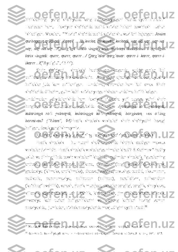 birliklarning     yangi   she’riyatda   keng   qo‘llanilayotgani   haqida   aytib   o‘tiladi. 31
Haqiqatan   ham,     Faxriyor   she’rlarida   taqlid   so‘zlar   holatni   tasvirlash     uchun
ishlatilgan. Masalan,  “Yoziq” she’rida taqlid so‘zlar shu vazifani bajargan:   Jonim
qurbaqaga aylanadi: Vaqq!/ ….Bu kecha, bu kunduz kechadi, nay-na-nay, nay-na-
nay,  nay-na-nay…/Qulog‘iga  simob   singari   erib,   qurbaqa   duduqlanib  o‘qiyotgan
tarix singadi: qurrr, qurrr, qurrr…/ Qarg‘alar qarg‘anar: qarrr-i- karrr, qarrr-i-
ikarrr… /(“Ayolg‘u”, 43-44).
Shoir   she’riyati     sintaksisi   haqida   gap   ketganda,   sodda   gaplar   faol
qo‘llanilgan.   /noodatiy   birikmalar   ko‘p.     Atov   gap,     ajratilgan   bo‘laklar,   uyushiq
bo‘laklar   juda   kam   qo‘llanilgan.     Undalma,   kiritmalar   ham   faol   emas.   Shoir
she’rlarida dilbarim, gulim kabi  so‘zlar yorga nisbatan undalma bo‘lib kelgan. 
Undalmadan     foydalanishda   ham   Faxriyor   o‘zgacha   yo‘l   tutgan,   ya’ni   shoir
borginam   so‘zini   undalma   vazifasida   qo‘llagan.   Aytarimga   so‘z   yetmaydi,
kutarimga   ro‘z   yetmaydi,   kelaringga   ko‘z   yetmaydi,   borginam,   sen   o‘zing
bormisan?   (“Izlam”,   94) Poetik   sintaksis   vositalari   shoir   she’riyatini   bezagi
bo‘lgan, desak yanglishmaymiz.
2.4. Poetik sintaksis turlarining Faxriyor  she’riyatida qo‘llanilishi
  Poetik   sintaksis   –   bu   nutqni   shakllantirishda   ishtirok   etadigan   maxsus
vositalar tizimidir.  Poetik sintaktik vositalariga nimalar kiradi?  S.Karimov “Badiiy
uslub va tilning ifoda tasvir vositalari” kitobida   qadimdan sintaktik figuralarning
antiteza,   amfiteza,   akroteza,   apokopa,   asindeton   (bog‘lovchisizlik),   assonans,
gradatsiya   (klimaks,   antiklimaks),   diateza,   zevgma,   tovushga   taqdid,   oksumoron,
padistola,   paronomaziya,   poliptoton   (poliptot),   parallelizm,   polisenditon
(ko‘pbog‘lovchilik), sanash, ritorik murojaat, ustunlar tengligi, tenglik, sinoykoza,
sillepsis,   segmentatsiya,   uch   ustunlik,   kichraytirish,   jim   qolish,   xiazm,   ellipsis,
inversiya   kabi   turlari   bo‘lganliklarini   va   ularning   ko‘plari   hozirgi   zamon
poeziyasida,  jumladan, o‘zbek poeziyalarida mavjudligini aytib o‘tadi. 32
31
  Холова М. Ўзбек модерн шеърияти: тарихи ва назарияси. –Тошкент: Наврўз, 2018. –Б . 96 .  
32
  Каримов С.  Бадиий услуб ва тилнинг ифода тасвир воситалари. – Самарқанд: СамДУ нашри, 1994. –Б.42. 