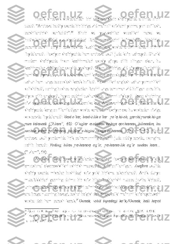 Poetik   sintaksis   vositalaridan   biri   antiteza   shoir   she’riyatida   alohida   o‘rin
tutadi.   “Antiteza-badiiy asarda bir-biriga zid ma’noli so‘zlarni yonma-yon qo‘llash,
qarshilantirish     san’atidir”. 33
    Shoir     va     yozuvchilar     voqelikni     narsa     va
hodisalarning   belgi-xususiyatlaridagi   farqli   tomonlarini   ko‘rsatishda,   bir-biriga
qarama-qarshi   qo‘yib   tasvirlashda   kuchli   stilistik   vosita   antonimlardan   o‘rinli
foydalanadi.   Faxriyor   she’riyatida   ham   antiteza   usuli   juda   ko‘p   uchraydi.  Chunki
modern   she’riyatda   inson   kechinmalari   asosiy   g‘oya   qilib   olingan   ekan,   bu
kechinmalar  ziddiyatlar   asosida  yashaydi.   Inson  bir-biriga zid  o‘y-xayollar  ichida
hamisha qiynaladi, u zid tushunchalarni ko‘proq taqqoslaydi, o‘z “men”ini  topish
uchun ham  unga taqqoslash kerak bo‘ladi. Yaxshilikni anglash uchun yomonlikni
solishtiradi, oqning boshqa ranglardan farqini unga tamoman zid bo‘lgan qora bila
qiyos   qilib   anglaydi,   hayot   qadrini   tushunishda   o‘limni   o‘ylaydi.   Faqat   shoirning
o‘zi   aytganidek,  tasavvurga  dosh  berolsa   bas.  Antitezaning  ana shu  jihatlari  bois,
she’riyatda keng qo ‘llaniladigan vosita sanaladi. Faxriyor esa bu vositadan o‘ziga
xos tarzda foydalanadi:  Baxt o‘tar, baxtsizlik o‘tar –yo‘q hisob, garchi yurak hisga
yum   talanadi   (“Izlam”,   60):   O‘nglar   azobidan   tushga   qochaman,   bilmadim,   bu
nechuk   vahiy   yo   farmon,   tushlar   eshigini   senga   ochaman.     (“Izlam”,   60).   Shoir
antiteza   usuli   yordamida   lirik   qahramonning   holatini   juda   oddiy   tarzda,   osongina
ochib   beradi:   Yoding   bilan   yashamoq   og‘ir,   yashamaslik   og‘ir   undan   ham…
(“Izlam”, 68).   
Anafora     ifoda   tasvir   vositalardan   sanalib ,     Faxriyor   she ’ riyatida   ta ’ kid ,
emotsional - ekspressivlikni   oshirish   maqsadida    ko ‘ p   qo ‘ llanilgan .   Anafora  usulida
she’riy   asarda   misralar   boshidagi   so‘z   yoki   birikma   takrorlanadi.   Antik   dunyo
mutafakkirlari   gapning   doimo   bir   so‘z   bilan   boshlanishi   nutqqa   joziba   kiritadi,
uning tantanavorligi va hayotiyligini ta’minlaydi deb hisoblaganlar. Shuning uchun
anaforaga nutqning bezagi, tashqi belgisi deb emas, balki ma’noni ko‘chaytiruvchi
vosita   deb   ham   qarash   kerak. 34
Demak,   sobit   tepadagi   ko k,/Demak,   hali   hayotʻ
33
 Йўлдошев М. Бадиий матн  ва унинг лингвопоэтик таҳлили  асослари.  –  Тошкент: Фан,  2006.  –Б.  63-б.
34
  K аримов   С.   Бадиий   услуб   ва   тилнинг   ифода   тасвир   воситалари.   Ўқув   қўлланма.   –Самарқанд:   СамДУ
нашриёти, 1994. –Б.58. 