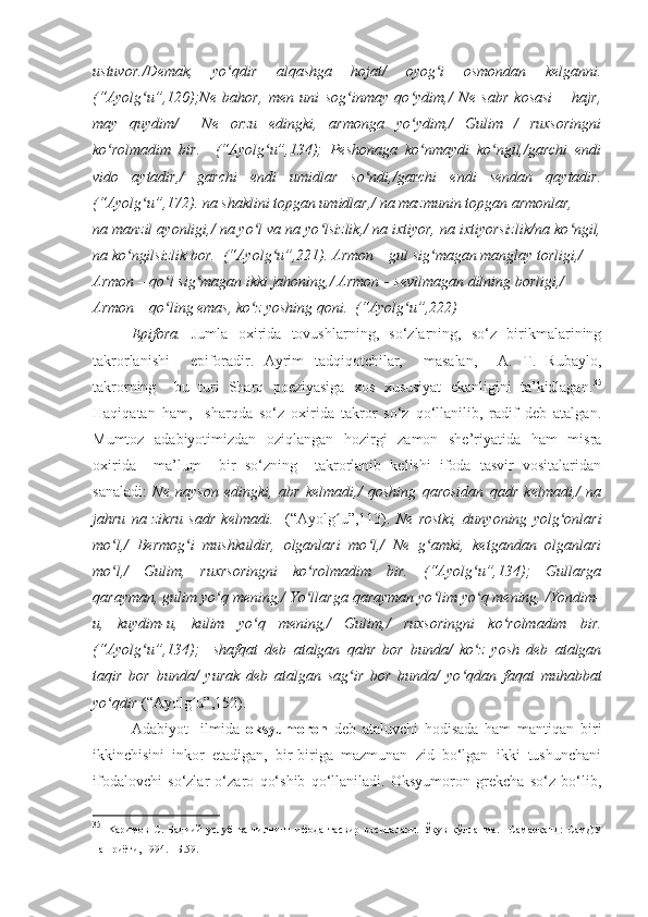 ustuvor./Demak,   yo qdir   alqashga   hojat/   oyog i   osmondan   kelganni.ʻ ʻ
(“Ayolg u”,120);Ne   bahor,   men   uni   sog inmay   qo ydim,/   Ne   sabr   kosasi   –   hajr,	
ʻ ʻ ʻ
may   quydim/     Ne   orzu   edingki,   armonga   yo ydim,/   Gulim   /   ruxsoringni	
ʻ
ko rolmadim   bir.     (“Ayolg u”,134);   Peshonaga   ko nmaydi   ko ngil,/garchi   endi	
ʻ ʻ ʻ ʻ
vido   aytadir,/   garchi   endi   umidlar   so ndi,/garchi   endi   sendan   qaytadir.	
ʻ
(“Ayolg u”,172). na shaklini topgan umidlar,/ na mazmunin topgan armonlar,	
ʻ
na manzil ayonligi,/ na yo l va na yo lsizlik,/ na ixtiyor, na ixtiyorsizlik/na ko ngil,	
ʻ ʻ ʻ
na ko ngilsizlik bor.  (“Ayolg u”,221). Armon – gul sig magan manglay torligi,/	
ʻ ʻ ʻ
Armon – qo l sig magan ikki jahoning,/ Armon – sevilmagan dilning borligi,/	
ʻ ʻ
Armon – qo ling emas, ko z yoshing qoni.  (“Ayolg u”,222)
ʻ ʻ ʻ
Epifora.   Jumla   oxirida   tovushlarning,   so‘zlarning,   so‘z   birikmalarining
takrorlanishi     epiforadir.   Ayrim   tadqiqotchilar,     masalan,     A.   T.   Rubaylo,
takrorning     bu   turi   Sharq   poeziyasiga   xos   xususiyat   ekanligini   ta’kidlagan. 35
Haqiqatan   ham,     sharqda   so‘z   oxirida   takror   so‘z   qo‘llanilib,   radif   deb   atalgan.
Mumtoz   adabiyotimizdan   oziqlangan   hozirgi   zamon   she’riyatida   ham   misra
oxirida     ma’lum     bir   so‘zning     takrorlanib   kelishi   ifoda   tasvir   vositalaridan
sanaladi:   Ne   nayson   edingki,   abr   kelmadi,/   qoshing   qarosidan   qadr   kelmadi,/   na
jahru   na   zikru   sadr   kelmadi.     (“Ayolg u”,113).  	
ʻ Ne   rostki,   dunyoning   yolg onlari	ʻ
mo l,/   Bermog i   mushkuldir,   olganlari   mo l,/   Ne   g amki,   ketgandan   olganlari	
ʻ ʻ ʻ ʻ
mo l,/   Gulim,   ruxrsoringni   ko rolmadim   bir.   (“Ayolg u”,134);   Gullarga
ʻ ʻ ʻ
qarayman, gulim yo q mening,/ Yo llarga qarayman yo lim yo q mening, /Yondim-	
ʻ ʻ ʻ ʻ
u,   kuydim-u,   kulim   yo q   mening,/   Gulim,/   ruxsoringni   ko rolmadim   bir.	
ʻ ʻ
(“Ayolg u”,134);     shafqat   deb   atalgan   qahr   bor   bunda/   ko z   yosh   deb   atalgan	
ʻ ʻ
taqir   bor   bunda/   yurak   deb   atalgan   sag ir   bor   bunda/   yo qdan   faqat   muhabbat	
ʻ ʻ
yo qdir 	
ʻ (“Ayolg u”,152).	ʻ
Adabiyot     ilmida   oksyumoron   deb   ataluvchi   hodisada   ham   mantiqan   biri
ikkinchisini   inkor   etadigan,   bir-biriga   mazmunan   zid   bo‘lgan   ikki   tushunchani
ifodalovchi   so‘zlar   o‘zaro   qo‘shib   qo‘llaniladi.   Oksyumoron   grekcha   so‘z   bo‘lib,
35
  K аримов   С.   Бадиий   услуб   ва   тилнинг   ифода   тасвир   воситалари.   Ўқув   қўлланма.   –Самарқанд:   СамДУ
нашриёти, 1994. –Б.59. 