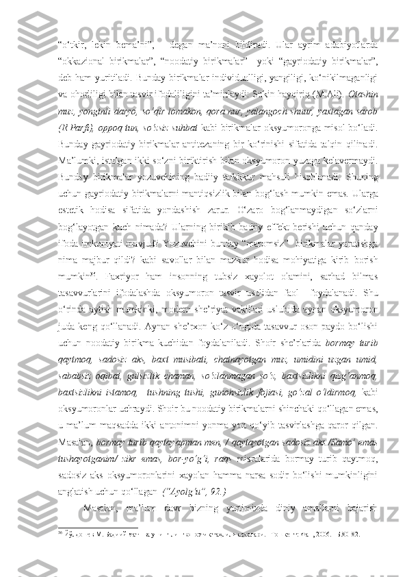 “ o‘tkir ,   lekin   bema’ni ”,   –   degan   ma’noni   bildiradi.   Ular   ayrim   adabiyotlarda
“ okk a zional   birikmalar ” ,   “ noodatiy   birikmalar ”     yoki   “ gayriodatiy   birikmalar ”,
deb ham  yuritiladi. Bunday birikmalar  individualligi, yangiligi, ko‘nikilmaganligi
va ohorliligi bilan tasvir ifodaliligini ta’minlaydi: Sokin hayqiriq (M.Ali).  Otashin
muz, yonginli  daryo, so‘qir lomakon, qora nur, yalangoch shuur, yaxlagan sarob
(R.Parfi), oppoq tun, so‘zsiz suhbat   kabi birikmalar oksyumoronga misol bo‘ladi.
Bunday   gayriodatiy   birikmalar   antitezaning   bir   ko‘rinishi   sifatida   talqin   qilinadi.
Ma’lumki, istalgan ikki so‘zni biriktirish bilan oksyumoron yuzaga kelavermaydi.
Bunday   birikmalar   yozuvchining   badiiy   tafakkur   mahsuli   hisoblanadi.   S h uning
uchun gayriodatiy birikmalarni mantiqsizlik bilan bog ‘ lash mumkin emas. Ularga
estetik   hodisa   sifatida   yondashish   zarur.   O‘ zaro   bog ‘ lanmaydigan   so‘zlarni
bog ‘ layotgan   kuch   nimada?   Ularning   birikib   badiiy   effekt   berishi   uchun   qanday
ifoda  imkoniyati  mavjud?  Yozuvchini   bunday  “maromsiz”    birikmalar  yaratishga
nima   majbur   qildi?   kabi   savollar   bilan   mazkur   hodisa   mohiyatiga   kirib   borish
mumkin 36
.   Faxriyor   ham   insonning   tubsiz   xayolot   olamini,   sarhad   bilmas
tasavvurlarini   ifodalashda   oksyumoron   tasvir   usulidan   faol     foydalanadi.   Shu
o‘rinda   aytish   mumkinki,   modern   she’riyat   vakillari   uslubida   aynan   oksyumoron
juda   keng   qo‘llanadi.   Aynan   she’rxon   ko‘z   o‘ngida   tasavvur   oson   paydo   bo‘lishi
uchun   noodatiy   birikma   kuchidan   foydalaniladi.   Shoir   she’rlarida   bormay   turib
qaytmoq,   sadosiz   aks,   baxt   musibati,   chatnayotgan   muz,   umidini   uzgan   umid,
sababsiz   oqibat,   gulsizlik   chaman,   so‘zlanmagan   so‘z,   baxtsizlikni   qizg‘anmoq,
baxtsizlikni   istamoq,     tushning   tushi,   gunohsizlik   fojiasi,   go‘zal   o‘ldirmoq,   kabi
oksyumoronlar uchraydi. Shoir bu noodatiy birikmalarni shinchaki qo‘llagan emas,
u   ma’lum   maqsadda   ikki   antonimni   yonma-yon   qo‘yib   tasvirlashga   qaror   qilgan.
Masalan,   b ormay turib qaytayapman men,   /   qaytayotgan sadosiz aks. / Samo’ emas
tushayotganim /   zikr   emas,   bor-yo‘g‘i,   raqs   misralarida   bormay   turib   qaytmoq,
sadosiz   aks   oksyumoronlarini   xayolan   hamma   narsa   sodir   bo‘lishi   mumkinligini
anglatish uchun qo‘llagan   (“Ayolg‘u”, 92.)
Masalan,   ma’lum   davr   bizning   yurtimizda   diniy   amallarni   bajarish
36
 Йўлдошев М. Бадиий матн ва унинг лингвопоэтик таҳлили асослари. –Тошкeнт: Фан, 2006. –Б.80-82. 