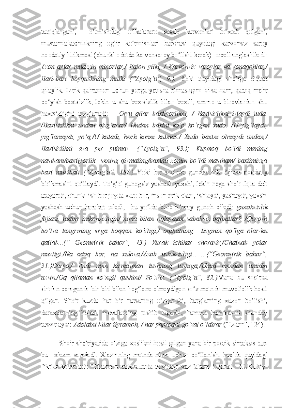 taqiqlangani,     o‘tmishdagi   o‘lkalararo   savdo   karvonlari   to‘xtab   qolgani,
mustamlakachilikning   og‘ir   ko‘rinishlari   barchasi   quyidagi   k arvonsiz   saroy
noodatiy birikmasi (chunki odatda karvonsaroy bo‘lishi kerak)  orqali anglashiladi :
Azon   aytar   muazzin   minorlar, /   Falon   yilki,   /   Karvonsiz   saroylar   va   xonaqohlar, /
Bari-bari   boyqushning   mulki   ( “ Ayolg‘u ”,   9. ).   Yoki   quyidagi   she’rga   diqqat
qilaylik.   Lirik   qahramon   uchun   yorga   yetisha   olmasligini   bilsa   ham,   qattiq   mehr
qo‘yish   baxtsizlik,   lekin   u   shu   baxrsizlik   bilan   baxtli,   ammo   u   birovlardan   shu
baxtsizligini   qizg‘anadi:       Orzu   qilar   baxtiyorlikni,   /   Baxtsizlikni   istaydi   juda.
/Baxtsizlikni   undan   qizg‘anar/   Undan   baxtni   ko‘p   ko‘rgan   xudo.   /U   yig‘laydi,
yig‘lamaydi,   yo‘q,/U   kutadi,   hech   kimni   kutmas./   Xudo   baxtni   olmaydi   undan,/
Baxtsizlikni   esa   yer   yutmas.   (“Ayolg‘u”,   93.);   Kuymoq   bo‘ldi   mening
nasibam/baxtiyorlik     sening   qismating/baxtmi   zomin   bo‘ldi   masiham/   baxtimizga
baxt   musibati   (“Ayolg‘u”,   157.)   Yoki   bir   she’rda   gunohsizlik   fojiasi   noodatiy
birikmasini qo‘llaydi. To‘g‘ri gunogsiz yashash yaxshi, lekin nega shoir fojia deb
atayapdi, chunki ish bor joyda xato bor, inson tirik ekan, ishlaydi, yashaydi, yaxshi
yashash   uchun   harakat   qiladi,     bu   yo‘lda   bilib-bilmay   gunoh   qiladi:   gunohsizlik
fojiasi,   tadbir   imkonsizligin/   nima   bilan   oqlayajak   sababsiz   oqibatlar?   /Quyosh
bo‘lsa   tangrining   erga   boqqan   ko‘zligi,/   oqibatning     tizginin   qo‘lga   olar-ku
qatlab...(“   Geometrik   bahor”,   13.)   Yurak   ichikar   chorasiz,/Chatnab   yotar
muzligi./Na   adoq   bor,   na   xulosa,/Azob   uzluksizligi...   ...(“Geometrik   bahor”,
31.)Daryo,/   Endi   men   kirmasman   tushning   tushiga,/Umid   mendan   umidin
uzsin./Oq   qilaman   ko‘ngil   qushini/   So‘zsiz.   (“Ayolg‘u”,   82.) Mana   bu   she’rda
sirtdan qaraganda bir-biri bilan bog‘lana olmaydigan so‘z matnda muvofiqlik hosil
qilgan.   Shoir   kuzda   har   bir   narsaning   o‘zgarishi,   barglarning   xazon   bo‘lishi,
daraxtlarning   holati,   mevalarning   pishib   tugashi,   hamma   hammasini   shunday
tasvirlaydi:  Adolatni bilar tiyramoh, / har yaproqni go‘zal o‘ldirar  (“Izlam”, 124).
Shoir she’riyatida o‘ziga xoslikni hosil gilgan yana bir poetik sintaksis  turi
bu   –xiazm   sanaladi.   Xiazmning   matnda   nima   uchun   qo‘llanishi   haqida   quyidagi
fikrlar   keltiriladi:   “Xiazm   poetik  nutqda   quyidagi   vazifalarni   bajaradi:   1.Uslubiy- 
