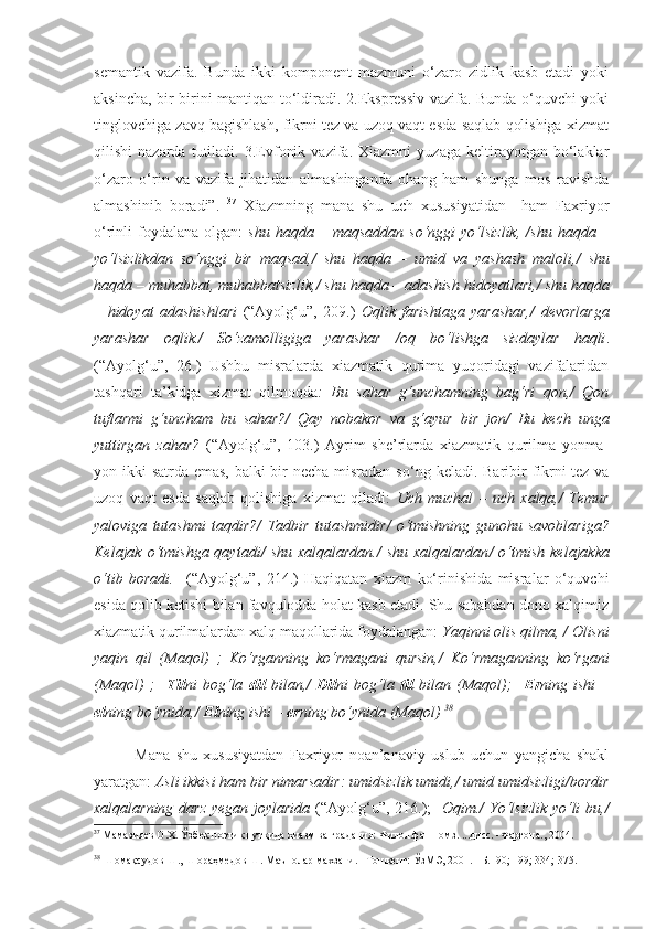 semantik   vazifa.   Bunda   ikki   komponent   mazmuni   o‘zaro   zidlik   kasb   etadi   yoki
aksincha, bir-birini mantiqan to‘ldiradi. 2.Ekspressiv vazifa. Bunda o‘quvchi yoki
tinglovchiga zavq bagishlash, fikrni tez va uzoq vaqt esda saqlab qolishiga xizmat
qilishi   nazarda   tutiladi.  3.Evfonik   vazifa.  Xiazmni   yuzaga   keltirayotgan  bo‘laklar
o‘zaro   o‘rin   va   vazifa   jihatidan   almashinganda   ohang   ham   shunga   mos   ravishda
almashinib   boradi”.   37
  Xiazmning   mana   shu   uch   xususiyatidan     ham   Faxriyor
o‘rinli   foydalana   olgan:   shu  haqda  –  maqsaddan   so‘nggi   yo‘lsizlik,   / shu  haqda  –
yo‘lsizlikdan   so‘nggi   bir   maqsad, /   shu   haqda   –   umid   va   yashash   maloli, /   shu
haqda – muhabbat, muhabbatsizlik, /  shu haqda – adashish hidoyatlari, /  shu haqda
–   hidoyat   adashishlari   ( “ Ayolg‘u ”,   209.)   Oqlik   farishtaga   yarashar, /   devorlarga
yarashar   oqlik. /   So‘zamolligiga   yarashar   / oq   bo‘lishga   sizdaylar   haqli .
(“Ayolg‘u”,   26.)   Ushbu   misralarda   xiazmatik   qurima   yuqoridagi   vazifalaridan
tashqari   ta’kidga   xizmat   qilmoqda :   Bu   sahar   g‘unchamning   bag‘ri   qon,/   Qon
tuflarmi   g‘uncham   bu   sahar?/   Qay   nobakor   va   g‘ayur   bir   jon /   Bu   kech   unga
yuttirgan   zahar?   (“Ayolg‘u”,   103.)   Ayrim   she’rlarda   xiazmatik   qurilma   yonma-
yon ikki satrda emas, balki bir  necha misradan so‘ ng keladi. Baribir fikrni tez va
uzoq   vaqt   esda   saqlab   qolishiga   xizmat   qiladi:   Uch   muchal   –   uch   xalqa,/   Temur
yaloviga   tutashmi   taqdir? /   Tadbir   tutashmidir /   o‘tmishning   gunohu   savoblariga?
Kelajak  o‘tmishga  qaytadi /   shu  xalqalardan. /   shu  xalqalardan /   o‘tmish  kelajakka
o‘tib   boradi.     ( “ Ayolg‘u ”,   2 14 .)   Haqiqatan   xiazm   ko‘rinishida   misralar   o‘quvchi
esida qolib ketishi bilan favqulodda holat kasb etadi. Shu sababdan dono xalqimiz
xiazmatik qurilmalardan xalq maqollarida foydalangan:  Y a qinni olis qilma,  /  Olisni
yaqin   qil   (Maqol)   ;   Ko‘rganning   ko‘rmagani   qursin, /   Ko‘rmaganning   ko‘rgani
(Maqol)   ;     Til ni   bog‘la   dil   bilan, /   Dil ni   bog‘la   til   bilan   (Maqol);     Er ning   ishi   –
el ning bo‘ynida, /  El ning ishi –  er ning bo‘ynida  (Maqol)   38
 
Mana   shu   xususiyatdan   Faxriyor   noan’anaviy   uslub   uchun   yangicha   shakl
yaratgan:  Asli ikkisi ham bir nimarsadir:   umidsizlik umidi, /  umid umidsizligi / bordir
xalqalarning darz   y egan joylarida   ( “ Ayolg‘u ”,   2 16 .) ;     Oqim. /   Yo‘lsizlik yo‘li bu, /
37
  Мамазияев О.Х. Ўзбек поэтик нутқида хиазм ва градация: Филол.фан.номз. ...дисс. -Фарғона., 2004.
38
  Шомақсудов Ш., Шораҳмедов Ш. Маънолар махзани. –Тошкент: ЎзМЭ, 2001.  –Б. 1 90 ;  199; 334; 375.   