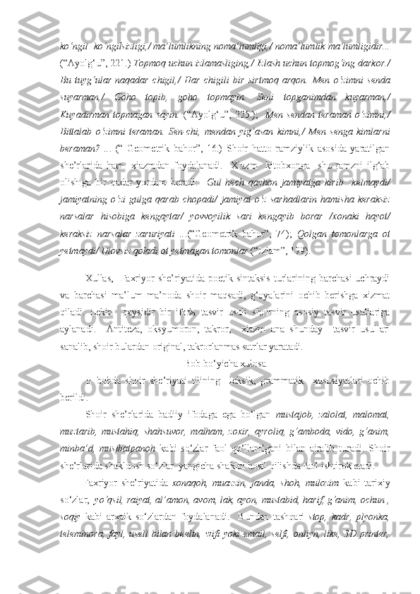 ko‘ngil  ko‘ngilsizligi, /  ma’lumlikning noma’lumligi, /  noma’lumlik ma’lumligidir...
( “ Ayolg‘u ”,  2 21 .)   Topmoq uchun izlamasliging, /  Izlash uchun topmog‘ing darkor. /
Bu   tuyg‘ular   naqadar   chigil, /   Har   chigili   bir   sirtmoq   arqon.   Men   o‘zimni   senda
suyarman, /   Goho   topib,   goho   topmayin.   Seni   topganimdan   kuyarman, /
Kuyadirman   topmagan   sayin.   ( “ Ayolg‘u ”,   2 25 .) ;     Men   sendan   teraman   o‘zimni, /
Bittalab   o‘zimni   teraman.   Sen-chi,   mendan   yig‘asan   kimni, /   Men   senga   kimlarni
beraman?   .. .   ( “   Geometrik   bahor ” ,   16.)   Shoir   hatto   ramziylik   asosida   yaratilgan
she’rlarida   ham     xiazmdan   foydalanadi.     Xiazm     kitobxonga     shu   ramzni   ilg‘ab
olishiga   bir   qadar   yordam   beradi:     Gul   hech   qachon   jamiyatga   kirib     kelmaydi /
jamiyatning   o‘zi   gulga   qarab   chopadi /   jamiyat   o‘z   sarhadlarin   hamisha   keraksiz
narsalar   hisobiga   kengaytar /   yovvoyilik   sari   kengayib   borar   / xonaki   hayot /
keraksiz   narsalar   zaruriyati   .. .(“Geometrik   bahor”,   74) ;   Qolgan   tomonlarga   ot
yetmaydi/ Ulovsiz qoladi ot yetmagan tomonlar  (“Izlam”, 199). 
Xullas,     Faxriyor   she’riyatida  poetik  sintaksis  turlarining  barchasi   uchraydi
va   barchasi   ma’lum   ma’noda   shoir   maqsadi,   g‘oyalarini   ochib   berishga   xizmat
qiladi.   Lekin     qaysidir   bir   ifoda   tasvir   usuli   shoirning   asosiy   tasvir   usullariga
aylanadi.     Antiteza,   oksyumoron,   takror,     xiazm   ana   shunday     tasvir   usullari
sanalib, shoir bulardan original, takrorlanmas satrlar yaratadi. 
Bob bo‘yicha xulosa
II   bobda   shoir   she’riyati   tilining     leksik,   grammatik     xususiyatlari   ochib
berildi. 
Shoir   she’rlarida   badiiy   ifodaga   ega   bo‘lgan   mustajob,   zalolat,   malomat,
muztarib,   mustahiq,   shahsuvor,   malham,   zoxir,   ayroliq,   g‘amboda,   vido,   g‘anim,
minba’d,   musibatpanoh   kabi   so‘zlar   faol   qo‘llanilgani   bilan   ajralib   turadi.   Shoir
she’rlarida shakldosh so‘zlar  yangicha shaklni hosil qilishda faol ishtirok etadi. 
    Faxriyor   she’riyatida   xonaqoh,   muazzin,   janda,   shoh,   mulozim   kabi   tarixiy
so‘zlar,   yo‘qsil, raiyat, al’amon, avom, lak, ayon, mustabid, harif, g‘anim, ochun ,
soqiy   kabi   arxaik   so‘zlardan   foydalanadi.     Bundan   tashqari   stop,   kadr,   plyonka,
teleminora, fayl, usell  bilan beelin, wifi  yoki  email, selfi, onliyn, like, 3D printer, 