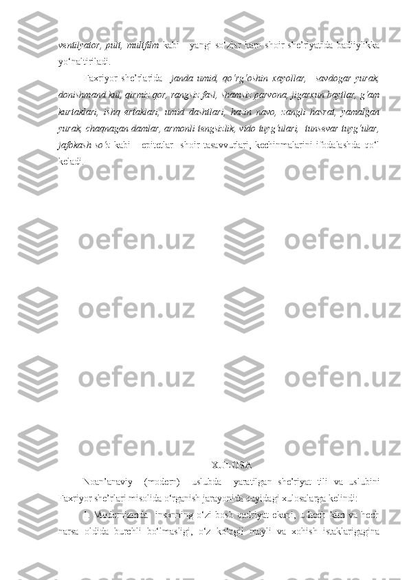 ventilyator,   pult,   multfilm   kabi       yangi   so‘zlar   ham   shoir   she’riyatida   badiiylikka
yo‘naltiriladi. 
Faxriyor   she’rlarida     janda   umid,   qo‘rg‘oshin   xayollar,     savdogar   yurak,
donishmand kul,  qirmiz qor, rangsiz fasl, shamsiz parvona, jigarxun baytlar, g‘am
kurtaklari,   ishq   ertaklari,   umid   dashtlari,   hazin   navo,   zangli   hasrat,   yamalgan
yurak, chaqnagan damlar, armonli tengsizlik, vido tuyg‘ulari,  tunsevar tuyg‘ular,
jafokash   so‘z   kabi       epitetlar     shoir   tasavvurlari,   kechinmalarini   ifodalashda   qo‘l
keladi.
 
XULOSA
Noan’anaviy     (modern)     uslubda     yaratilgan   she’riyat   tili   va   uslubini
Faxriyor she’rlari misolida o‘rganish jarayonida quyidagi xulosalarga kelindi:
1.   Modernizmda     insonning   o‘zi   bosh   qadriyat   ekani,   u   hech   kim   va   hech
narsa   oldida   burchli   bo‘lmasligi,   o‘z   ko‘ngil   mayli   va   xohish   istaklarigagina 