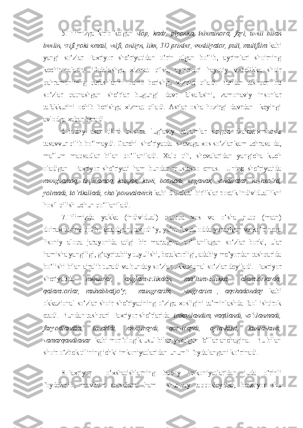 5.T ilimizga   kirib   kelgan   stop,   kadr,   plyonka,   teleminora,   fayl,   usell   bilan
beelin, wifi yoki email, selfi, onliyn, like, 3D printer, ventilyator, pult, multfilm  kabi
yangi   so‘zlar   Faxriyor   she’riyatidan   o‘rin   olgan   bo‘lib,   ayrimlari   shoirning
kechinmalarini   ifodalashga   xizmat   qilsa,   ayrimlari   hayotiy   voqelikka   shoir
qahramonining   qarashlarini   ochib   berishga   xizmat   qiladi.   Bundan   tashqari   bu
so‘zlar   qatnashgan   she’rlar   bugungi   davr   falsafasini,   zamonaviy   insonlar
tafakkurini   ochib   berishga   xizmat   qiladi.   Asrlar   osha   hozirgi   davrdan     keyingi
avlodga xabar beradi. 
6. Badiiy   asar   tilini   boshqa   lug‘aviy   qatlamlar   singari   dialektizmlarsiz
tasavvur qilib bo‘lmaydi. Garchi  she’riyatda  shevaga xos so‘zlar kam uchrasa-da,
ma’lum   maqsadlar   bilan   qo‘llaniladi.   Xalq   tili,   shevalaridan   yangicha   kuch
oladigan     Faxriyor   she’riyati   ham   bundan   mustasno   emas.     Uning   she’riyatida
mengzamoq,   tinjiramoq,   kunjak,   kuvi,   boznadi,   erganak,   sondiratar,   nishxo‘rd,
yolmadi, to‘rtkilladi, cho‘ponnalavich   kabi dialektal birliklar poetik individuallikni
hosil qilish uchun qo‘llaniladi. 
7.Tilimizda   yakka   (individual)   nutqqa   xos   va   o‘sha   nutq   (matn)
doirasidagina qolib  ketadigan, tasodifiy, ya’ni favqulodda yaratilgan va ko‘pincha
lisoniy   aloqa   jarayonida   atigi   bir   martagina   qo‘llanilagan   so‘zlar   borki,   ular
hamisha yangiligi, g‘ayritabiiy tuyulishi, betakrorligi, adabiy me’yordan tashqarida
bo‘lishi bilan ajralib turadi va bunday so‘zlar okkazional so‘zlar deyiladi.  Faxriyor
sheriyatida   mensirar,   anglamsizlikdan,   ma’lumsizlikka,   alamzorlarda,
qalamzorlar,   muhabbatjo y,     mungrarim,     singrarim   ,   aqchadonday  ʻ kabi
okkazional   so‘zlar   shoir   she’riyatining   o‘ziga   xosligini   ta’minlashda   faol   ishtirok
etadi.  Bundan tashqari  Faxriyor she’rlarida   imkonlandim, vaqtlandi, so‘zlanmadi,
faryodlandim,   tozartdi,   mensiraydi,   qorsiraydi,   oylashuvi,   kunlashuvi,
samarqandlanar   kabi   morfologik usul bilan yasalgan fe’llar anchagina.   Bu bilan
shoir o‘zbek tilining ichki imkoniyatlaridan unumli foydalangani ko‘rinadi.
8.Faxriyor     o‘xshatishlarning   badiiy   imkoniyatlaridan   juda   o‘rinli
foydalanib,   mavhum   narsalarni   ham     shunday   taqqoslaydiki,   beixtiyor   shu 