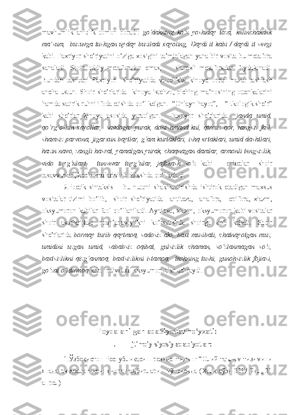 mavhumlik   aniqlik   tomon   boradi:   go‘dakning   ko‘z   yoshiday   toza,   kelinchakdek
ma’sum,   buzuvga tushgan uyday buziladi xayoling, Daydi it kabi / daydi it sevgi
kabi.   Faxriyor she’riyatini o‘ziga xosigini ta’minlagan yana bir vosita bu metafora
sanaladi.   Shoir   oddiy   metaforadan   emas,         shtrexli   metaforadan   foydalanadi.
Bundan   tashqari   Faxriyor     she’riyatida   voqelikka   kinoya   orqali   nazar   tashlash
ancha   ustun.   Shoir   she’rlarida     k inoya   istehzo,   piching   ma’nosining   ottenkalarini
hamda satirik ruhni ifoda etish da qo‘l kelgan.   “Onlayn hayot”,    “Ekologik she’r”
kabi   she’rlar   kinoya   asosida   yaratilgan.     Faxriyor   she’rlarida     janda   umid,
qo‘rg‘oshin   xayollar,     savdogar   yurak,   donishmand   kul,   qirmiz   qor,   rangsiz   fasl,
shamsiz parvona, jigarxun baytlar, g‘am kurtaklari, ishq ertaklari, umid dashtlari,
hazin navo, zangli hasrat, yamalgan yurak, chaqnagan damlar, armonli tengsizlik,
vido   tuyg‘ulari,     tunsevar   tuyg‘ular,   jafokash   so‘z   kabi       epitetlar     shoir
tasavvurlari, kechinmalarini ifodalashda qo‘l keladi.
  9. Poetik   sintaksis   –   bu   nutqni   shakllantirishda   ishtirok   etadigan   maxsus
vositalar   tizimi   bo‘lib,     shoir   she’riyatida     antiteza,     a nafora ,     e pifora,   xiazm,
oksyumoron kabilar  faol  qo‘llaniladi. Ayniqsa, xiazm, oksyumoron kabi  vositalar
shoir   asarlaridagi   noan’anaviylikni   ko‘rsatishda   shoirga   qo‘l   keladi.   Shoir
she’rlarida   bormay  turib  qaytmoq,  sadosiz  aks,   baxt  musibati,  chatnayotgan  muz,
umidini   uzgan   umid,   sababsiz   oqibat,   gulsizlik   chaman,   so‘zlanmagan   so‘z,
baxtsizlikni   qizg‘anmoq,   baxtsizlikni   istamoq,     tushning   tushi,   gunohsizlik   fojiasi,
go‘zal o‘ldirmoq  kabi individual oksyumoronlar uchraydi. 
Foydalanilgan adabiyotlar ro‘yxati:
I. Ijtimoiy-siyosiy adabiyotlar:
                   1.Ўзбекистон Республикаси Президентининг “Олий таълим тизимини
янада ривожлантириш чора-тадбирлари     тўғрисида (Халқ сўзи 2017 йил, 21
апрел)  