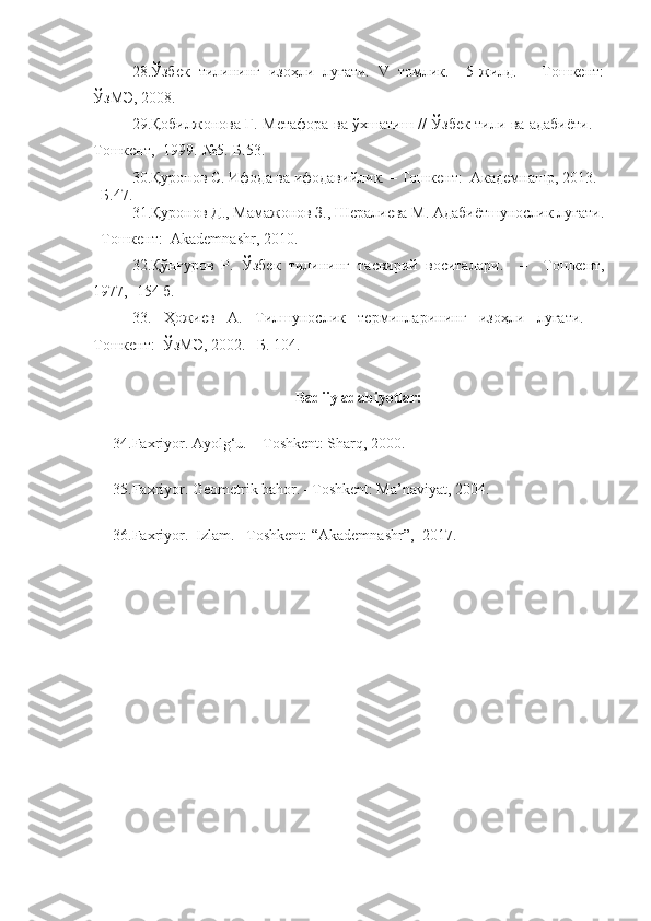 28.Ўзбек   тилининг   изоҳли   луғати.   V   томлик.     5-жилд.   –   Тошкент:
ЎзМЭ, 2008.
2 9.Қобилжонова Г.   Метафора ва ўхшатиш   / /   Ў збек тили ва адабиёти.   –
Тошкент ,  1999.-№5.-Б.53.
30. Қуронов С. Ифода ва ифодавийлик.  –  Тошкент:    Академнашр, 2013 . 
–Б. 47.
31.Қуронов Д., Мамажонов З., Шералиева М. Адабиётшунослик луғати.
–Тошкент:  Akademnashr, 2010. 
32.Қўнғуров   Р.   Ўзбек   тилининг   тасвирий   воситал а р и .     –     Тошкент,
1977,  - 154 б.
33.   Ҳожиев   А.   Тилшунослик   терминларининг   изоҳли   луғати.   –
Тошкент:    ЎзМЭ, 2002. –Б. 104. 
Badiiy adabiyotlar:
34.Faxriyor. Ayolg‘u. – Toshkent: Sharq, 2000.
35. Faxriyor. Geometrik bahor. –Toshkent: Ma’naviyat, 2004.
36. Faxriyor.     Izlam . –Toshkent:  “Akademnashr”,   20 17 . 