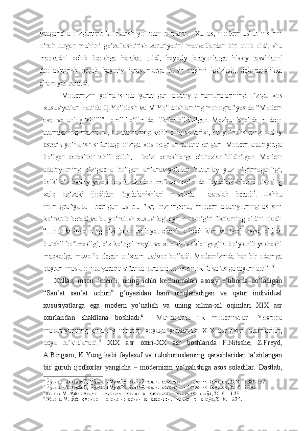 istagancha   o zgartirib   ko rsatish   yo lidan   borishdi.     Xullas,   modern   uslub   insonniʻ ʻ ʻ
o‘rab   turgan   muhitni   go‘zallashtirish   zaruriyatini   maqsadlardan   biri   qilib   oldi,   shu
maqsadni   ochib   berishga   harakat   qildi,   hayotiy   jarayonlarga   hissiy   tasvirlarni
faollashtirish   orqali   hayotiy   jarayonlarga   ta’sir   etishni   ko‘zladi,   dekorativlikka
ahamiyat qaratdi.  
Modernizm   yo‘nalishida   yaratilgan   adabiyot   namunalarining   o‘ziga   xos
xususiyatlari haqida Q.Yo‘ldosh va M.Yo‘ldoshlarning monografiyasida “Modern
asar va uning tahlili” nomli bo‘limida   fikrlar bildirilgan. Mazkur kitobda modern
atamasining  mazmuni,  bu atamaning  kelib chiqish  tarixi, bu  yo‘nalishning  badiiy
estetik yo‘nalish sifatidagi  o‘ziga xos belgilari  tadqiq etilgan. Modern adabiyotga
bo‘lgan   qarashlar   tahlil   etilib,       ba’zi   qar a shlarga   e’tirozlar   bildirilgan.   Modern
adabiyotning   o‘zigacha   bo‘lgan   an’anaviylikdan   butunlay   yuz   o‘girmaganligi,
balki   o‘z   badiiy  yaratiqlarida  ulardan  ma’lum  ma’noda  foydalanishlarini   ularning
xalq   og‘zaki   ijodidan   foydalanishlari   misolida     asoslab   beradi 6
.   Ushbu
monografiyada     berilgan   ushbu   fikr,   bizningcha,   modern   adabiyotning   asosini
ko‘rsatib beradi va bu yo‘nalish xususidagi ayrim noto‘g‘ri fikrlarning oldini oladi:
“...Bunda   insonning   o‘zi   bosh   qadriyat   ekani,   u   hech   kim   va   hech   narsa   oldida
burchli bo‘lmasligi, o‘z ko‘ngil mayli va xohish istaklarigagina bo‘ysinib yashashi
maqsadga   muvofiq   degan   to‘xtam   ustivor   bo‘ladi.   Modernizmda   har   bir   odamga
qaytarilmas alohida yaratiq sifatida qaraladi...menchilik falsafasiga tayaniladi”.  7
      Xullas,   inson   “men”i,   uning   ichki   kechinmalari   asosiy   e’tiborda   bo‘ladigan
“San’at   san’at   uchun”   g‘oyasidan   ham   oziqlanadigan   va   qator   individual
xususiyatlarga   ega   modern   yo‘nalish   va   uning   xilma-xil   oqimlari   XIX   asr
oxirlaridan   shakllana   boshladi. 8
    Manbalarda   ilk   modernistlar   –Yevropa
madaniyatining   umumiy   inqirozi   voyaga   yetkazgan   XIX   asr   oxiri   odamlaridir,
deya   ta’kidlanadi. 9
  XIX   asr   oxiri-XX   asr   boshlarida   F.Nitsshe,   Z.Freyd,
A.Bergson,   K.Yung   kabi   faylasuf   va   ruhshunoslarning   qarashlaridan   ta’sirlangan
bir   guruh   ijodkorlar   yangicha   –   modernizm   yo‘nalishiga   asos   soladilar.   Dastlab,
6
  Йўлдош Қозоқбой,  Йўлдош Муҳайё. Бадиий таҳлил асослари. –Тошкент: Камалак, 2016.–Б.386-387.
7
 Йўлдош Қозоқбой,  Йўлдош Муҳайё. Бадиий таҳлил асослари. –Тошкент: Камалак, 2016.–Б.3 93 .
8
Холова М. Ўзбек модерн шеърияти: тарихи ва назарияси. –Тошкент: Наврўз, 2018. –Б.23.  
9
  Холова М. Ўзбек модерн шеърияти: тарихи ва назарияси. –Тошкент: Наврўз, 2018. –Б.2 4. 