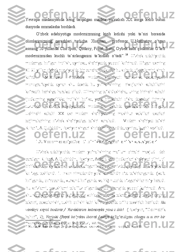 Yevropa   madaniyatida   keng   tarqalgan   mazkur   yo‘nalish   XX   asrga   kelib   butun
dunyoda ommalasha boshladi. 
O‘zbek   adabiyotiga   modernizmning   kirib   kelishi   yoki   ta’siri   borasida
olimlarimizning   qarashlari   turlicha.   Xususan,     professor   U.Normatov   o‘tgan
asrning 20-yillarida Cho‘lpon, Qodiriy, Fitrat, Botu, Oybek kabi  ijodkorlar G‘arb
modernizmidan   kuchli   ta’sirlanganini   ta’kidlab   o‘tadi”.   10
  O‘zbek   adabiyotida
modernga   bo‘lgan   intilish,   ayniqsa,   she’riyatda   yaqqol   ko‘rinadi.   O‘tgan   asrning
80-90-yillar o‘zbek poeziyasida bir qancha ijodkorlar bu sohada o‘z qalamini sinab
ko‘rdi.     M.Xolova     “O‘zbek   modern   she’riyati:   tarixi   va   nazariyasi”
monografiaysida   aynan   shu   davrda   bu   yo‘nalishning     rivojlanish   sababllarini
ko‘rsatib   berishga   harakat   qiladi.   Olimaning   ta’kidlashicha,   uning   birinchi   sababi
ijodkorning   yangilikka   intilishi   bo‘lsa,   yana   bir   sababi   o‘sha   davrdagi   ijtimoiy
tuzumdan   norozilik   kayfiyatlarini   moderncha   uslubda   gavdalantirish   bo‘lgan.
Uchinchi   sababi   XX   asr   modern   she’riyatining   mashhur   vakillari   asarlari
tarjimalarining   o‘zbek   she’riyatiga   ta’siri   sanaladi.   11
  Modern   she’riyat   ta’siri
R.Parfi, A.Qutbiddin, Faxriyor singari shoirlarning ijodida, ayniqa, kuchli seziladi. 
1.2. Modern adabiyotida   til birliklarining qo‘llanilish xususiyatlari  
O‘zbek   adabiyotida   modern   yo‘nalishning   ma’lum   qirralri   mavjud     deb
qaralgan R.Parfi, A.Qutbiddin, Faxriyor, A.Said kabi ijodkorlari she’riyati tilini, til
birliklaridan foydalanish  uslubini  o‘rganib chiqqanimizda, quyidagi  umumiyliklar
ko   ‘zga   tashlandi.   1.   Inson   nimadandir   yoki   kimdandir   o‘ta   ta’sirlanganda     (xafa
bo‘lganda, qo‘rqqanda, xursand bo‘lganda va hk) nutqida o‘zgarishlar ro‘y beradi.
Bu   so‘zlarni,   tovushlarni   talaffuz   qilganda,   nutq   ohangida   yaqqol   ko‘rinadi.   Ana
shu nutqiy o‘zgarishlar  so‘zlarning xohlagan o‘rinda takror kelishi,  tovushlarning
takrori, qavatlanishi, tushib qolishi kabi ko‘rinishlarda to‘liq tasvirlab beriladi:   Bu
savdoyi   xayol   tentirar,/   Yuraklarim   ketmoqda   yoni-i-ibb!     (Faxriyor,   “Geometrik
bahor”,   9);   Yoyinki   /faqat   bo ydan   iborat   /suvga   to lg azilgan  ʻ ʻ ʻ chuqu-u-u-rrr   bir
10
Normatov U. Umidbaxsh tamoyillar.  Sharq yulduzi, 1993.
11
  Холова М. Ўзбек модерн шеърияти: тарихи ва назарияси. –Тошкент: Наврўз, 2018. –Б. 43 .   