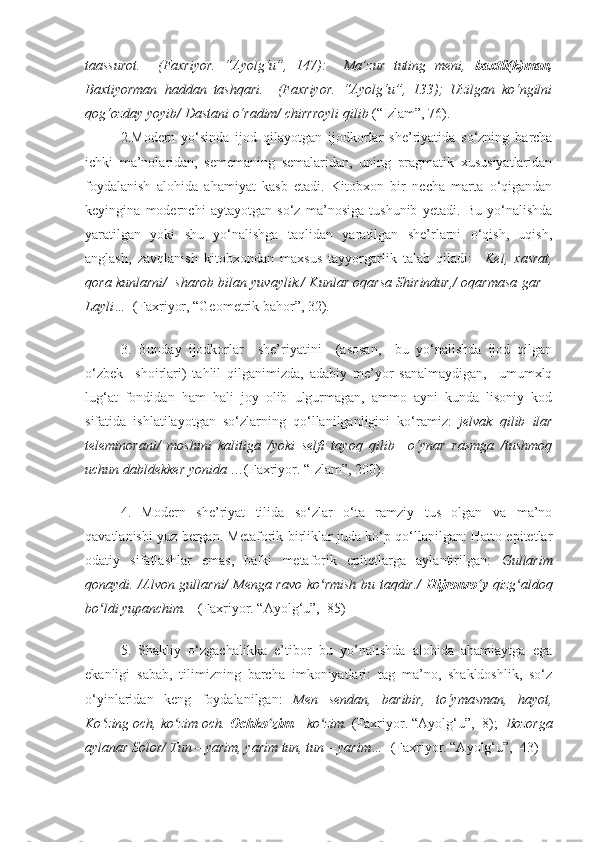 taassurot.     (Faxriyor.   “Ayolg‘u”,   147):     Ma’zur   tuting   meni,   baxtli(k)man,
Baxtiyorman   haddan   tashqari.     (Faxriyor.   “Ayolg‘u”,   133);   Uzilgan   ko‘ngilni
qog‘ozday yoyib/ Dastani o‘radim/ chirrroyli qilib  (“Izlam”, 76). 
2.Modern   yo‘sinda   ijod   qilayotgan   ijodkorlar   she’riyatida   so‘zning   barcha
ichki   ma’nolaridan,   sememaning   semalaridan,   uning   pragmatik   xususiyatlaridan
foydalanish   alohida   ahamiyat   kasb   etadi.   Kitobxon   bir   necha   marta   o‘qigandan
keyingina   modernchi   aytayotgan   so‘z   ma’nosiga   tushunib   yetadi.   Bu   yo‘nalishda
yaratilgan   yoki   shu   yo‘nalishga   taqlidan   yaratilgan   she’rlarni   o‘qish,   uqish,
anglash,   zavqlanish   kitobxondan   maxsus   tayyorgarlik   talab   qiladi:     Kel,   xasrat,
qora kunlarni/  sharob bilan yuvaylik./ Kunlar oqarsa Shirindur,/ oqarmasa gar –
Layli…   (Faxriyor, “Geometrik bahor”, 32).
3.   Bunday   ijodkorlar     she’riyatini     (asosan,     bu   yo‘nalishda   ijod   qilgan
o‘zbek     shoirlari)   tahlil   qilganimizda,   adabiy   me’yor   sanalmaydigan,     umumxlq
lug‘at   fondidan   ham   hali   joy   olib   ulgurmagan,   ammo   ayni   kunda   lisoniy   kod
sifatida   ishlatilayotgan   so‘zlarning   qo‘llanilganligini   ko‘ramiz:   jelvak   qilib   ilar
teleminorani/   moshini   kalitiga   /yoki   selfi   tayoq   qilib     o‘ynar   rasmga   /tushmoq
uchun dabldekker yonida  …(Faxriyor. “Izlam”, 200). 
4.   Modern   she’riyat   tilida   so‘zlar   o‘ta   ramziy   tus   olgan   va   ma’no
qavatlanishi yuz bergan. Metaforik birliklar juda ko‘p qo‘llanilgan: Hatto epitetlar
odatiy   sifatlashlar   emas,   balki   metaforik   epitetlarga   aylantirilgan:   Gullarim
qonaydi. /Alvon gullarni/ Menga ravo ko rmish bu taqdir./  ʻ Hijronro y	ʻ   qizg aldoq	ʻ
bo ldi yupanchim.   	
ʻ (Faxriyor. “Ayolg‘u”,  85)
5.   Shakliy   o‘zgachalikka   e’tibor   bu   yo’nalishda   alohida   ahamiaytga   ega
ekanligi   sabab,   tilimizning   barcha   imkoniyatlari:   tag   ma’no,   shakldoshlik,   so‘z
o‘yinlaridan   keng   foydalanilgan:   Men   sendan,   baribir,   to‘ymasman,   hayot,
Ko zing och, ko zim och. 
ʻ ʻ Ochko zim	ʻ  – ko zim. 	ʻ (Faxriyor. “Ayolg‘u”,  8);   Bozorga
aylanar Solor/ Tun – yarim, yarim tun, tun – yarim…   (Faxriyor. “Ayolg‘u”,  43)  