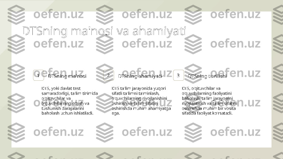 DTSning ma'nosi va ahamiyati
1
DTSning ma'nosi 2
DTSning ahamiy at i 3
DTSning t uzil ishi
DTS, yoki davlat test 
samaradorligi, ta'lim tizimida 
o'qituvchilar va 
o'quvchilarning o'qish va 
tushunish darajalarini 
baholash uchun ishlatiladi. DTS ta'lim jarayonida yuqori 
sifatli ta'limni ta'minlash, 
o'quvchilarning rivojlanishini 
oshirish va ta'lim sifatini 
oshirishda muhim ahamiyatga 
ega. DTS, o'qituvchilar va 
o'quvchilarning faoliyatini 
baholash, ta'lim jarayonini 
rivojlantirish va ta'lim sifatini 
oshirishda muhim bir vosita 
sifatida faoliyat ko'rsatadi.  