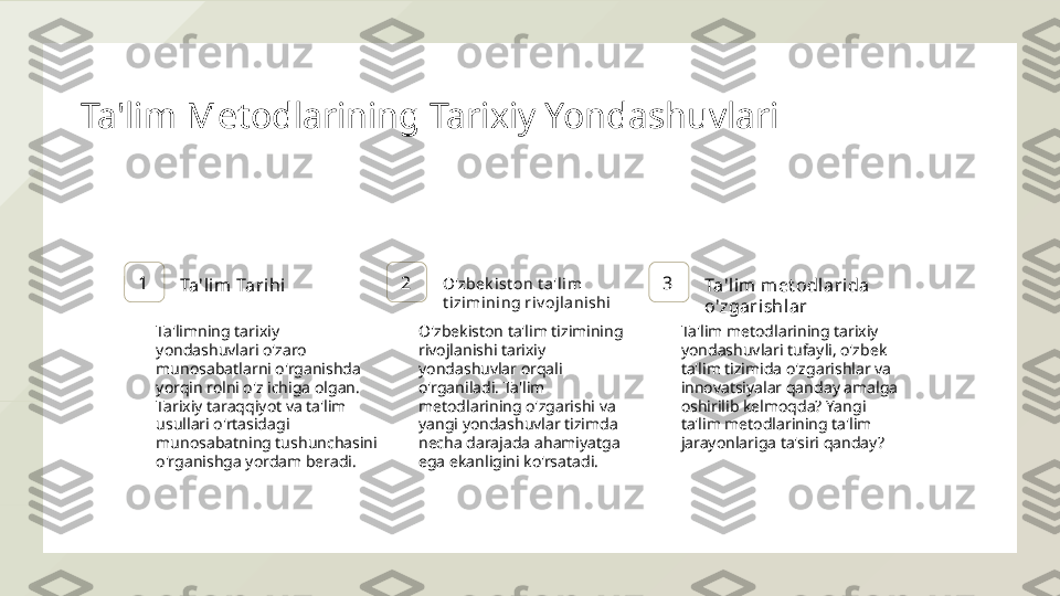 Ta'lim Metodlarining Tarixiy Yondashuvlari
1
Ta'lim Tarihi 2 O'zbek ist on t a'lim  
t izimini ng ri v ojl ani shi 3
Ta'lim met odlari da 
o'zgarishlar
Ta'limning tarixiy 
yondashuvlari o'zaro 
munosabatlarni o'rganishda 
yorqin rolni o'z ichiga olgan. 
Tarixiy taraqqiyot va ta'lim 
usullari o'rtasidagi 
munosabatning tushunchasini 
o'rganishga yordam beradi. O'zbekiston ta'lim tizimining 
rivojlanishi tarixiy 
yondashuvlar orqali 
o'rganiladi. Ta'lim 
metodlarining o'zgarishi va 
yangi yondashuvlar tizimda 
necha darajada ahamiyatga 
ega ekanligini ko'rsatadi. Ta'lim metodlarining tarixiy 
yondashuvlari tufayli, o'zbek 
ta'lim tizimida o'zgarishlar va 
innovatsiyalar qanday amalga 
oshirilib kelmoqda? Yangi 
ta'lim metodlarining ta'lim 
jarayonlariga ta'siri qanday?  