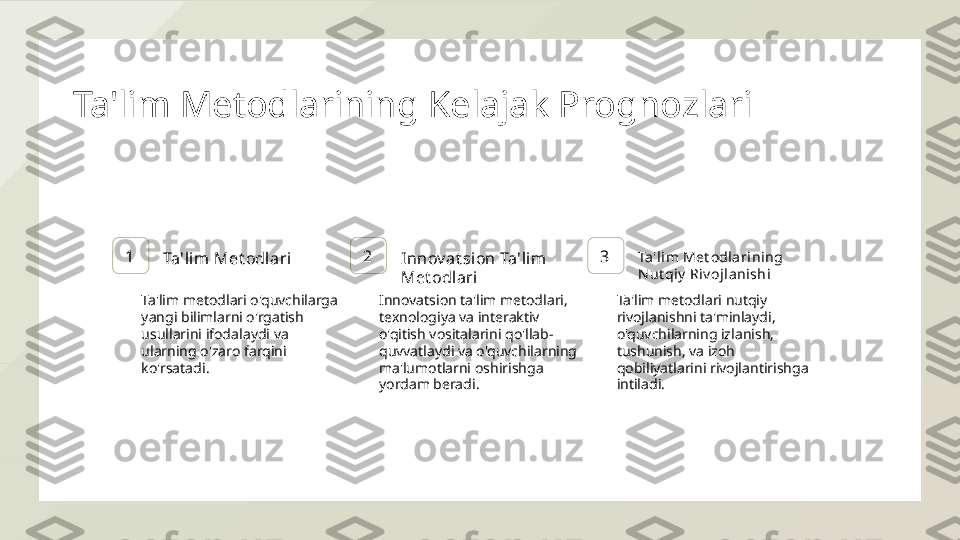 Ta'lim Metodlarining Kelajak Prognozlari
1
Ta'lim Met odlari 2
Innov at sion Ta'lim  
Met odlari 3 Ta'li m Met odlarining 
N ut qiy  Riv ojl anishi
Ta'lim metodlari o'quvchilarga 
yangi bilimlarni o'rgatish 
usullarini ifodalaydi va 
ularning o'zaro farqini 
ko'rsatadi. Innovatsion ta'lim metodlari, 
texnologiya va interaktiv 
o'qitish vositalarini qo'llab-
quvvatlaydi va o'quvchilarning 
ma'lumotlarni oshirishga 
yordam beradi. Ta'lim metodlari nutqiy 
rivojlanishni ta'minlaydi, 
o'quvchilarning izlanish, 
tushunish, va izoh 
qobiliyatlarini rivojlantirishga 
intiladi.  