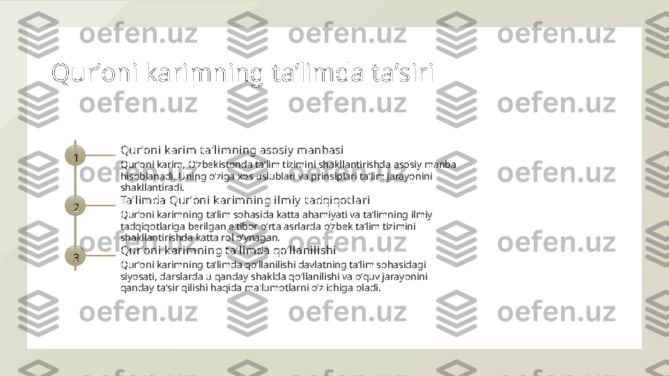 Qurʼoni karimning taʼlimda taʼsiri
1 Qurʼoni k arim t aʼl imni ng asosiy  manbasi
Qurʼoni karim, Oʻzbekistonda taʼlim tizimini shakllantirishda asosiy manba 
hisoblanadi. Uning oʻziga xos uslublari va prinsiplari taʼlim jarayonini 
shakllantiradi.
2 Taʼlim da Qurʼoni  k arimning il miy  t adqi qot l ari
Qurʼoni karimning taʼlim sohasida katta ahamiyati va taʼlimning ilmiy 
tadqiqotlariga berilgan e'tibor oʻrta asrlarda oʻzbek taʼlim tizimini 
shakllantirishda katta rol oʻynagan.
3 Qurʼoni k arimni ng t aʼli mda qoʻllanilishi
Qurʼoni karimning taʼlimda qoʻllanilishi davlatning taʼlim sohasidagi 
siyosati, darslarda u qanday shaklda qoʻllanilishi va oʻquv jarayonini 
qanday taʼsir qilishi haqida ma'lumotlarni oʻz ichiga oladi.  