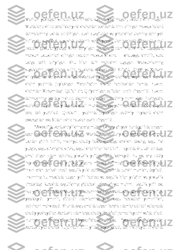 Marhum yashagan xonadonda bir necha kun o‘t yoqilmagan, ovqat pishirilmagan.
Murdalar toshloq tepaliklar yoki shahardan tashqarida bino qilingan maxsus baland
dahmalarning ustida qoldirilgan. qush-quzg‘unlar va yirtqichlar ularning etini yeb
bo‘lgach,   suyaklari   quyoshda   toblanib   sarg‘aygach,   ular   jamlanib   qopqoqli   sopol
ostadon   (assu-ariy)larga   solib   qo‘yilgan.   Barcha   motam   marosimlari   tugagach,
marxum  ustuxonlari  solingan   ostadon  maxsus   xilxona   —  «naus»ga  kiritilib,  supa
ustiga   terib   qo‘yilgan.   Shu   bilan   dafn   marosimi   tugagan.   Marxumlarning
suyaklarini ostadonlarga solib, nauslarda saklash odati So‘g‘d,   Choch va Xorazm
viloyatlarida   keng   rasm   bo‘lgan.   Zardushtiylik   dahmalarining   vayronalari   Karshi
shahri   yaqinida   joylashgan   Yerqo‘rg‘on   shahar   harobasidan   hamda   Buxoro
shahridan Xorazmdagi  Qal’ali qir, Qo‘yqirilgan qal’adan  topib o‘rganildi. Buxoro
dahmasining   qanday   inshoot   ekanini   anglatuvchi   qadimiy   nomi   xatto   hozirgacha
saqlanib   qolgan.   Bu   yodgorlik   «Tali   murdapartov»,   ya’ni   murdalar   tashlanadigan
tepa   deb   yuritiladi.   Qorako‘l     yaqinida   joylashgan   qadimiy   Poykand   shahri
tevaragidan esa 50dan oshiq nauslar qazib o‘rganildi.
 “Avesto”da zardushtiylikning eng muhim axloqiy g‘oyasi bunday ifoda topgan:
agar     ezgu   borliqni   yaratgan   Axura   Mazda   qabohat   dunyosini   yaratuvchi   Axriman
ustidan   g‘olib   bo‘lib,   insoniyat   abadiy   baxtu   saodatga   erishsin   desang,   ezgu   fikr
yurgiz, ezgu so‘znigina so‘zla, ezgu ishlar bilan band bo‘l. Hayotida shu uch qoidaga
amal   qilgan   odam   qabohat,   yovuzlik   yo‘liga   og‘ib   ketmaydi.   Bu   esa   eng   oddiy
hayotiy   maqsad   –   haq   yo‘ldagi   yagona   maqsad   bo‘lmog‘i   kerak.   Zardushtiylikda
inson erkin tanlash orqali ezgulik yoki qabohat  tomonida turishi  mumkin, deyiladi.
Insonning   bu   masalada   tutgan   yo‘li   haqiqat   va   ezgulik   bilan   yolg‘on   va   yovuzlik
o‘rtasidagi   kurashda   ezgulikning   g‘alabasi   uchun   g‘oyat   muhim.   Ezgulik   yo‘li   esa
haq yo‘l bo‘lib, Axura Mazdaning xabarini keltirgan Zardusht odamlarni shu yo‘lga
yetaklaydi.   Iymonli,   e’tiqodli   odamlarning   yalpi   ezgu   harakatlari   yomonlikni,
qabohatni mahv etadi.  Shunda ezgu amalda turgan barcha odamlar adolatli saltanatda
abadiy yashaydilar. Zardusht odamlarga abadiy farog‘atli jannat hayotini va’da qiladi.
Buning nomi “ b ehisht”, ya’ni “Avesto”cha vahu-hishta   – “yaxshi hayot” demakdir.
Zardushtiylar ananasi bu jannatni 3000 yildan keyi n  keladi, deb hisoblaydi. O‘shanda 