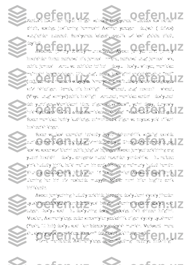 Zardusht   tuxumidan   paydo   bo‘lgan   x aloskor   Saoshyanata   muqaddas   suv   ostidan
chiqib,   savobga   j o x illarning   hammasini   Axriman   yaratgan     daujvah   (   do‘zax )
x urujlaridan   qutqaradi.   Saoshyanata   kelgach,   ezgulik   uzil-kesil   g‘alaba   qiladi ,
deyiladi.
Avestoda   ijtimoiy-iqtisodiy   munosabatlar.   Avesto   jamiyati   to‘rt   ijtimoiy
bosqichdan iborat: patriarxal oila jamoasi  - nmana, patriarxal urug‘ jamoasi  - vis,
qabila   jamoasi   -   zantu   va   qabilalar   ittifoqi   -   daxyu.   Dax’yu   viloyat,   mamlakat
ma’nosini   ham   anglatgan.   Oila,   urug‘,   qabila   boshlig‘ini   anglatish   uchun   “pati”
(ota), patni ona nmapatni-xozyayka. Nmanya-oila ma’budasi yoki a’zosi anglatgan
so‘zi   ishlatilgan.   Demak,   oila   boshlig‘i   -   nmanapati,   urug‘   oqsoqoli   -   vispati,
(Visya-  urug‘ xomiysi)qabila boshlig‘i - zantupati, mamlakat  sardori  - dax’yupati
deb   yuritilgan.   Mamlakatni   idora   qilgan   shaxs   “kavi”,   ya’ni   diniy,   dunyoviy
hokimiyat   egasi   bo‘lib,   uning   mamlakat   boshlig‘igi   “sastar”   so‘zi   ishlatilgan.
Sastar   mamlakat   harbiy   kuchlariga   qo‘mondonlik   qilgan   va   poytaxt   yoki   o‘lkani
boshqarish kirgan.
Sastar   va   kavi   atamalari   iqtisodiy   hayoti   dehqonchilik   xo‘jaligi   asosida
qurilgan   mamlakatlar   boshqaruv   tizimida   uchraydi.   Chorvadorlar   jamoasida   esa
kavi va sastar vazifalarini qabila jabg‘usi bajargan. Avesto jamiyati tarkibining eng
yuqori   bosqichi   –   dax’yu   etnogenez   nuqtai   nazaridan   yondoshilsa   –   bu   nafaqat
yirik   hududiy   birlik,   balki   ma’lum   bir   etnik   birlikning   ma’muriy   hududi   hamdir.
Shunday   hududiy   etnik   birliklardan   16   tasini   nomlari   Avestoda   tilga   olinib,
ularning   har   biri   o‘z   navbatida   muayyan   xalqlar   nomi   bilan   bog‘liq   etnik
birliklardir.  
Avesto jamiyatining hududiy tarkibida bir necha dax’yularni siyosiy jihatdan
uyushtirgan   dax’yular   konfederatsiyasi   bo‘lgan.   Ularning   tepasida   dax’yu   sasti
turgan.   Dax’yu   sasti   -   bu   dax’yuning   davlat   darajasiga   o‘sib   chiqqan   bo‘g‘ini.
Masalan, Axomaniylarga qadar xorasmiylar yetakchilik qilgan siyosiy uyushmani
(Yasht,   10   bob)   dax’yu   sasti     konfederatsiyasi   deyish   mumkin.   Markvard     mana
shu siyosiy uyushmani “Katta Xorazm” deb atashni taklif qilgan edi. 
Yozma   manbalarda   Axomaniylarga   qadar   “Qadimgi   Baqtriya   podsholigi” 