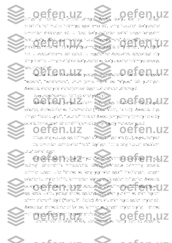 bo‘lganligi   haqida   ma’lumotlar   uchraydi.   Ammo,   dax’yu   sasti   qo‘l   ostidagi
podsholik   hali   mutloq   hokimiyat   egasi   emas   edi,   uning   huquqlari   dax’yupatilar
tomonidan   cheklangan   edi.   U   faqat   dax’yupatilardan   tashkil   topgan   kengashni
raisi,   dax’yu   sasti   uyushmasining   huquqi   “xanchamana”   (anjuman)   tomonidan
cheklangan podshosi. Bu siyosiy uyushmaning tepasida diniy rahbari, oliy sudyasi
bor.   U   zaratushtroema   deb   ataladi.   U   payg‘ambar   Zaratushtra   darajasidagi   oliy
diniy boshliq. Uning roziligisiz dax’yupatilar va dax’yu sastilar hokimiyat tepasiga
kela olmaydilar.           
Ezgulik   xudosi   Axuramazda   yaratgan   mamlakatlarda   oqsoqollar   kengashi
“varzana”,   “xanchamana”,   umum   jamoa   majlisi   esa   “v’yaxa”   deb   yuritilgan.
Avestoda shahar yoki shahar jamoasi degan tushunchalar uchramaydi.
Daxyunam fratemato- ittifoqdoshlar yig‘ilishi
  Avesto   qadimgi   jamiyat   a’zolarini   to‘rt   taifaga   bo‘ladi:   qohinlar,   jangchi
askarlar,   chorvadorlar   va   hunarmandlar   (Yasna   kitobi,   19-bob).   Avestoda   tilga
olingan “baland uylar”, “ustunlar” iboralari Avesto jamiyatining ijtimoiy-iqtisodiy
asosida bronza davri dehqonchilik jamoalarining hayotiy manzarasi yotadi. 
Oilaga teng xuquqga ega bo‘lmagan a’zolar bo‘lgan-vira (qul), vaysa, pariytar
Ota   tomondan   qarindoshlar   “nafa”   deyilgan.   100   ta   teng   huquqli   erkaklarni
urug‘ tashkil etgan.  
Darhaqiqat, agar o‘sha davr jamiyati a’zolari tarkibini tahlil qiladigan bo‘lsak,
qadimgi   dehqonchilik   mintaqalarida   dastlab   boshqaruv   tizimining   tepasida
qohinlar   turgan.   Ular   “chorva   va   keng   yaylovlar   egasi”   hisoblangan.   Jangchi
askarlar   bu   oriylar   bo‘lib,  kohinlardan   keyingi   mulk   egalari   bo‘lganlar.   Avestoda
asosiy   boylik   chorva   hisoblangan.   Zaratushtra   o‘z   ta’limotida   “Chorvaga   yaxshi
ega   kerak.   Ushbu   yerdagi   chorva   egalariga   men   erkin   yurishni   va   erkin   hayotni
ta’min qilaman” deydi (Yasna, 24. Gatlar). Ana shu erkin hayot egalari oriylar edi.
Avestodagi   chorvadorlar   toifasi   esa   kohinlar   va   jangchi   oriylar   boyligi   –   chorva
mol-qo‘ylari va yilqilarini boquvchi cho‘ponlardir.  
Hunarmandlar   toifasiga   kelsak,   ular   mehnat   va   harbiy   qurollar,   zargarlik, 