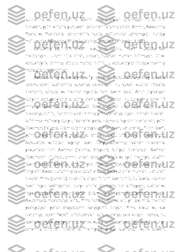 kulolchilik   va   to‘qimachilik   kasbini   ziroatchilikdan   ajralmagan   holda   olib
boruvchi, ya’ni xo‘jalik yurituvchi dehqonchilik jamoalaridir. Ammo, Avestoning
Yasna   va   Yashtlarida   dehqonchilik   haqida   ma’lumotlar   uchramaydi.   Bunday
ma’lumotlar Avestoning Videvdat kitobiga kiritilgan (Videvdat, 3-bob).  
Zardushtiylikda     to‘rt   unsur   -   suv,   olov,   tuproq,     havo     muqaddas   deb
hisoblangan.     Ularni   iflos   qilish,   toptash,   bulg‘ash   mumkin   bo‘lmagan.   Olov-
zardushtiylik   dinining   e’tiqod   manbai   bo‘lib,   u   zardushtiylar   ibodatxonasining
markazida joylashtirilgan.  
Avestoda diniy va axloqiy falsafiy   qarashlar. Zaratushtraning diniy falsafasi
qarama-qarshi   kuchlarning   kurashiga   asoslangan.   Bu   kurash   xudolar   o‘rtasida
boshlanib,   tabiatda   va   insonlar   hayotida   ham   davom   etadi.   Aholi   joylashgan
dunyoni   zardushtiylar   7   ta   tabiiy   qismlarga   bo‘lganlar.   Bu   dunyoning   tarixi   12
ming   yil   davomida   rivojlanadi,   deb   faraz   qilganlar.   Ular   dunyo   rivojini   to‘rt
bosqichga bo‘lib,  har bir bosqich 3 ming yilni o‘z ichiga olgan. Birinchi bosqich-
ko‘rinmas  ma’naviy  dunyo;  ikkinchisi-yerda  odamzod  hayotini  boshlanishi,  ya’ni
Gavamard (islomda Odam ato) ning paydo bo‘lish davri; uchunchisi - “oltin davr”,
ya’ni   oriylarning   tarix   maydoniga   chiqish   davri;   to‘rtinchisi   -   payg‘ambar
Zaratushtra   vafotidan   keyingi   davr.   Dunyo   tarixining   ikkinchi   bosqichida
yovuzliklar   ilohi   Axriman   (islomda   Shayton)   faoliyati   boshlanadi.   Axriman
Gavamardni   o‘ldiradi,   ammo   undan   tarqalgan   erkak   va   ayol   insoniyat   urug‘ini
davom   ettiradi.   Avestoga   ko‘ra,   oriylar   Gavamard   farzandlaridan   tashkil   topgan.
Oriylarni Avesto turlarining aslzodalari sifatida tasavvur qilish mumkin. Uchunchi
bosqich  Yima (Jamshid)  podsholik  qilgan “oltin”  davr  bo‘lib, bu  davrda  odamlar
baxtli   hayot   kechirganlar.   Dunyo   aholisi   bir   necha   bor   ko‘paygan,   qushlar   va
hayvonlar   yashashi   uchun   sayhon   (odam   oyog‘i   yetmagan)   yerlar   qolmagan.
Axuramazda maslahatiga ko‘ra, Yima har 300, 600 va 900 yil davomida insonlar
yashaydigan   yerlar   chegaralarini   kengaytirib   borgan.   Yima   sovuq   va   suv
toshqiniga   qarshi   “vara”-   to‘rtburchakli   qal’a   qurishga   asos   solgan.   Demak,   bu
davr   arxeologik  davriy  tizimda   bronza  va   ilk  temir   davriga   to‘g‘ri   keladi.  Dunyo
tarixining   to‘rtinchi   bosqichida   insoniyatni   yovuz   kuchlardan   xalos   etuvchi, 