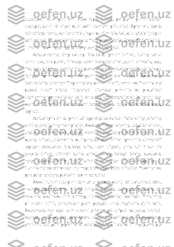 qutqaruvchi   Saosh’yant   ismli   shaxs   paydo   bo‘ladi,   yer   yuzini   yomonliklardan
tozalaydi,  gunoh ish  qilgan va  qiluvchi   odamlarni   yo‘q  qiladi. Aynan  shu  davrda
bahodirlarga hamdu-sanolar to‘qish, hayot va o‘lim falsafasi, xalq og‘zaki ijodiyoti
kelib chiqadi. Bu davr kishilik tarixida “harbiy demokratiya davriga” to‘g‘ri keladi.
To‘rtinchi davrning so‘nggida “oxirgi zamon” boshlanadi.  
Zaratushtraning   diniy   axloqiy   falsafasida   iymonli   bo‘lish,   buning   uchun
doimo   toza,   pok   yurish,   iblislarga   qarshi   harakatlar   qilish,   gunoh   qilmaslik,   ezgu
fikr, ezgu so‘z, ezgu amallar bilan yashash har  bir  zardushtiyning kundalik hayot
faoliyatining   mazmun   va   mohiyatini   tashkil   etish   kerak.   Axuramazda
bashoratlarida  jahannam  ”hayotning  eng   yomon  onlari”,  osmon   esa  “ruhning  eng
yuksak   holati”   sifatida   ifodalanadi.   Olamdagi   yomonlik   va   yovuzliklar
odamlarning   iymonsizligidan   kelib   chiqadi.   Ularni   bartaraf   etish,   bu   istiqboldagi
vazifa bo‘lib, iymonli kishilar bularni  bartaraf etishda faollik ko‘rsatishlari  kerak,
deyiladi.
Zardushtiylik dinida iymon uch tayanchga asoslanadi: fikrlar sofligi, so‘zning
sobitligi, amallarning insoniyligidir. Avestoda “bergan so‘zning uddasidan chiqish,
unga   sodiq   qolish,   savdo-sotiq   va   shartnomalarga   qatiy   amal   qilish,   qarzni   o‘z
vaqtida   to‘lash,   aldamchilik   va   hiyonatdan   xoli   bo‘lish   iymonlilik   alomatidir”
deyilgan.   Zaratushtra   falsafasiga   ko‘ra,   odam   o‘lgach,   uning   ruhi   3   kun   o‘z
tanasida   bo‘ladi,   to‘rtinchi   kunida   go‘zal   qiz   qiyofasidagi   farishta   kuzatuvida
narigi   dunyoga   “chinvot”   (qil   ko‘prik)   ko‘prigidan   o‘tib   jannatga   ketadi.
Gunohkorlar esa chinvotdan o‘tolmay jahannamga  g‘arq bo‘ladilar. Yaxshilar esa
yana yangi tanalarda yashashni davom ettiradilar.
Avesto bu borliq dunyoni odam uchun sinov maydoni,  deb tushuntiradi. Zero,
insoniyat,   dastlab,   Yima   podsho   bo‘lgan   davrlarda   azaliy-abadiy   baxt-saodat
makonida kasallik va o‘lim ko‘rmay, oltin asrni   boshidan kechirgan. Yima ming
yil   podsho   bo‘lib,   jannatmakon   yurtni   yaratgan.   Unda   mag‘rurlik   g‘olib   kelib,
Axuramazda   man   etgan   taom-qoramol   go‘shtini   yeb   qo‘yadi     va   jazoga   tortiladi.
Natijada,   uning  avlodlari,  ya’ni   barcha   odamzod   tirikchilik  dardi   –  tashvishlariga
giriftor bo‘ladi, ya’ni yeyish-ichish zaruriyatiga, kasalliklar va o‘limga yuzma-yuz 